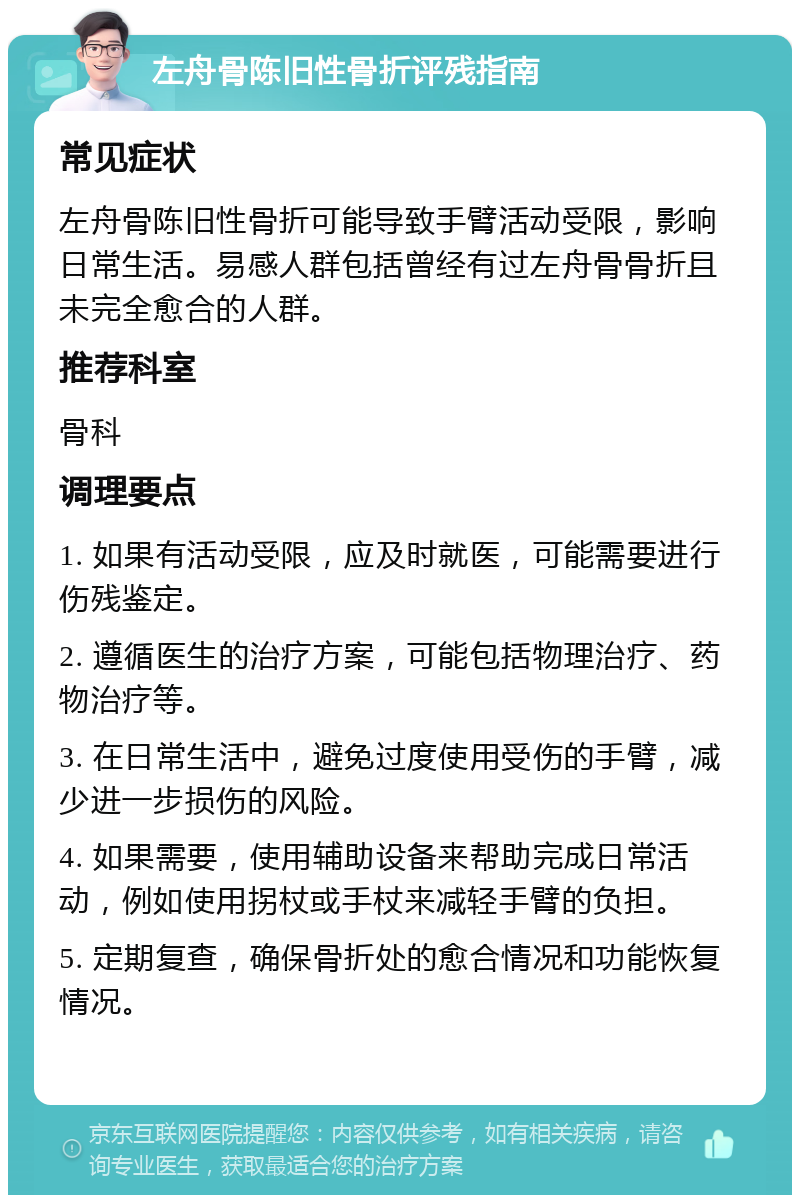 左舟骨陈旧性骨折评残指南 常见症状 左舟骨陈旧性骨折可能导致手臂活动受限，影响日常生活。易感人群包括曾经有过左舟骨骨折且未完全愈合的人群。 推荐科室 骨科 调理要点 1. 如果有活动受限，应及时就医，可能需要进行伤残鉴定。 2. 遵循医生的治疗方案，可能包括物理治疗、药物治疗等。 3. 在日常生活中，避免过度使用受伤的手臂，减少进一步损伤的风险。 4. 如果需要，使用辅助设备来帮助完成日常活动，例如使用拐杖或手杖来减轻手臂的负担。 5. 定期复查，确保骨折处的愈合情况和功能恢复情况。