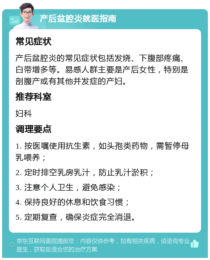 产后盆腔炎就医指南 常见症状 产后盆腔炎的常见症状包括发烧、下腹部疼痛、白带增多等。易感人群主要是产后女性，特别是剖腹产或有其他并发症的产妇。 推荐科室 妇科 调理要点 1. 按医嘱使用抗生素，如头孢类药物，需暂停母乳喂养； 2. 定时排空乳房乳汁，防止乳汁淤积； 3. 注意个人卫生，避免感染； 4. 保持良好的休息和饮食习惯； 5. 定期复查，确保炎症完全消退。