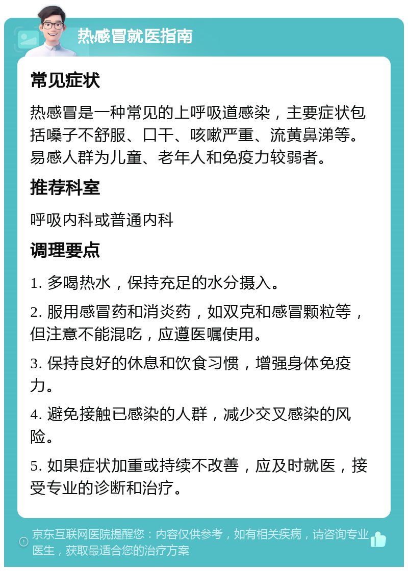 热感冒就医指南 常见症状 热感冒是一种常见的上呼吸道感染，主要症状包括嗓子不舒服、口干、咳嗽严重、流黄鼻涕等。易感人群为儿童、老年人和免疫力较弱者。 推荐科室 呼吸内科或普通内科 调理要点 1. 多喝热水，保持充足的水分摄入。 2. 服用感冒药和消炎药，如双克和感冒颗粒等，但注意不能混吃，应遵医嘱使用。 3. 保持良好的休息和饮食习惯，增强身体免疫力。 4. 避免接触已感染的人群，减少交叉感染的风险。 5. 如果症状加重或持续不改善，应及时就医，接受专业的诊断和治疗。