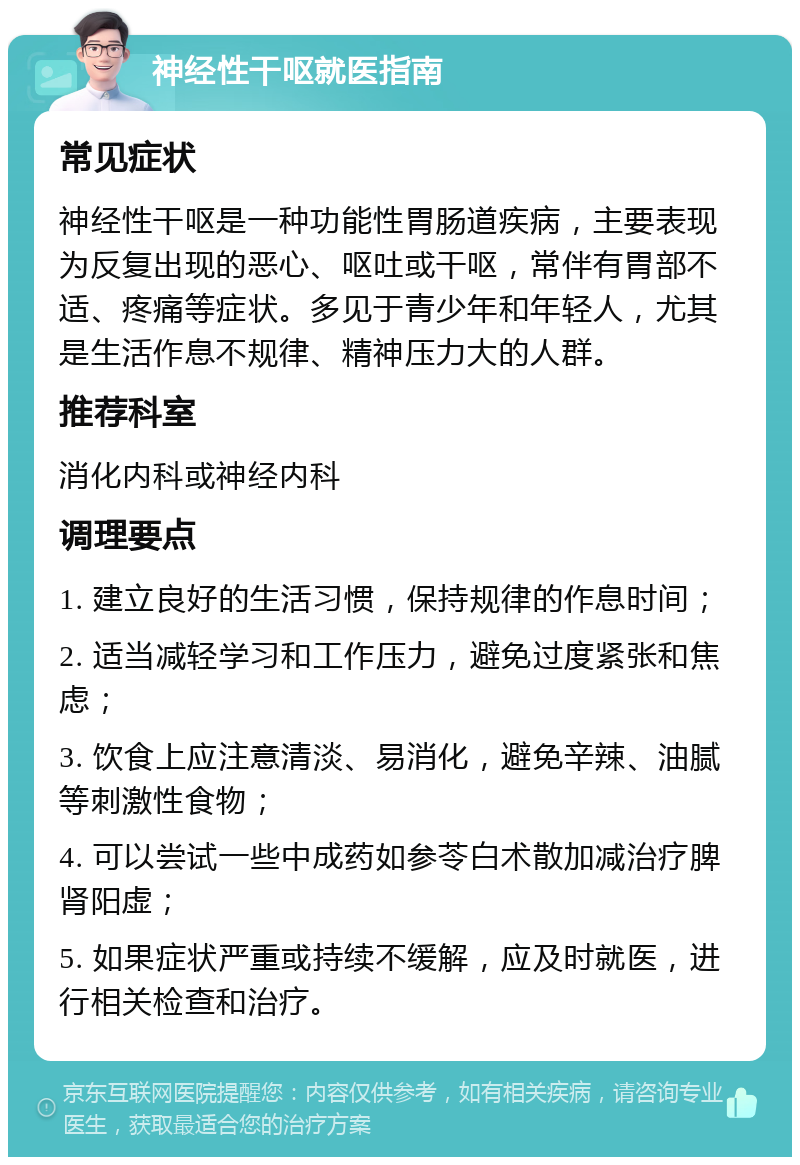 神经性干呕就医指南 常见症状 神经性干呕是一种功能性胃肠道疾病，主要表现为反复出现的恶心、呕吐或干呕，常伴有胃部不适、疼痛等症状。多见于青少年和年轻人，尤其是生活作息不规律、精神压力大的人群。 推荐科室 消化内科或神经内科 调理要点 1. 建立良好的生活习惯，保持规律的作息时间； 2. 适当减轻学习和工作压力，避免过度紧张和焦虑； 3. 饮食上应注意清淡、易消化，避免辛辣、油腻等刺激性食物； 4. 可以尝试一些中成药如参苓白术散加减治疗脾肾阳虚； 5. 如果症状严重或持续不缓解，应及时就医，进行相关检查和治疗。