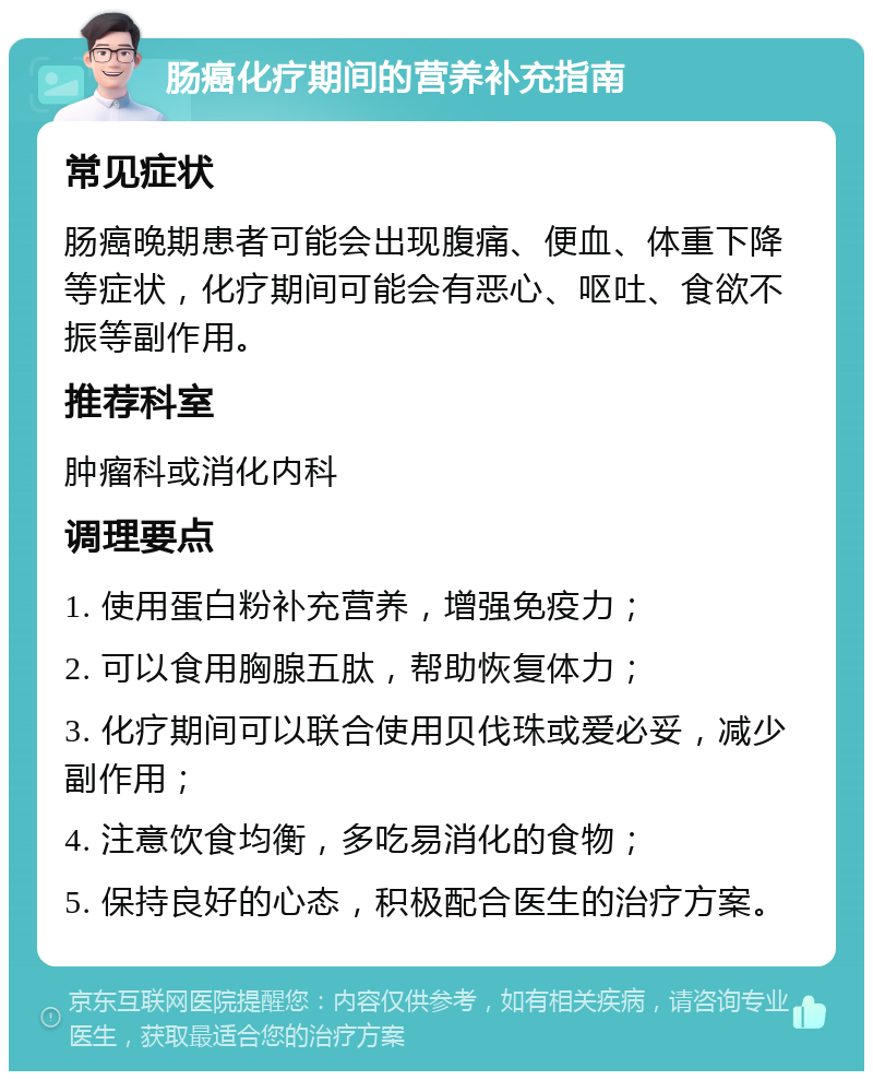 肠癌化疗期间的营养补充指南 常见症状 肠癌晚期患者可能会出现腹痛、便血、体重下降等症状，化疗期间可能会有恶心、呕吐、食欲不振等副作用。 推荐科室 肿瘤科或消化内科 调理要点 1. 使用蛋白粉补充营养，增强免疫力； 2. 可以食用胸腺五肽，帮助恢复体力； 3. 化疗期间可以联合使用贝伐珠或爱必妥，减少副作用； 4. 注意饮食均衡，多吃易消化的食物； 5. 保持良好的心态，积极配合医生的治疗方案。