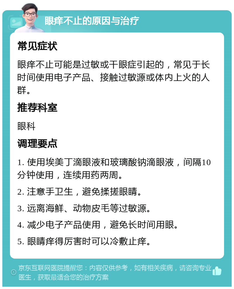 眼痒不止的原因与治疗 常见症状 眼痒不止可能是过敏或干眼症引起的，常见于长时间使用电子产品、接触过敏源或体内上火的人群。 推荐科室 眼科 调理要点 1. 使用埃美丁滴眼液和玻璃酸钠滴眼液，间隔10分钟使用，连续用药两周。 2. 注意手卫生，避免揉搓眼睛。 3. 远离海鲜、动物皮毛等过敏源。 4. 减少电子产品使用，避免长时间用眼。 5. 眼睛痒得厉害时可以冷敷止痒。