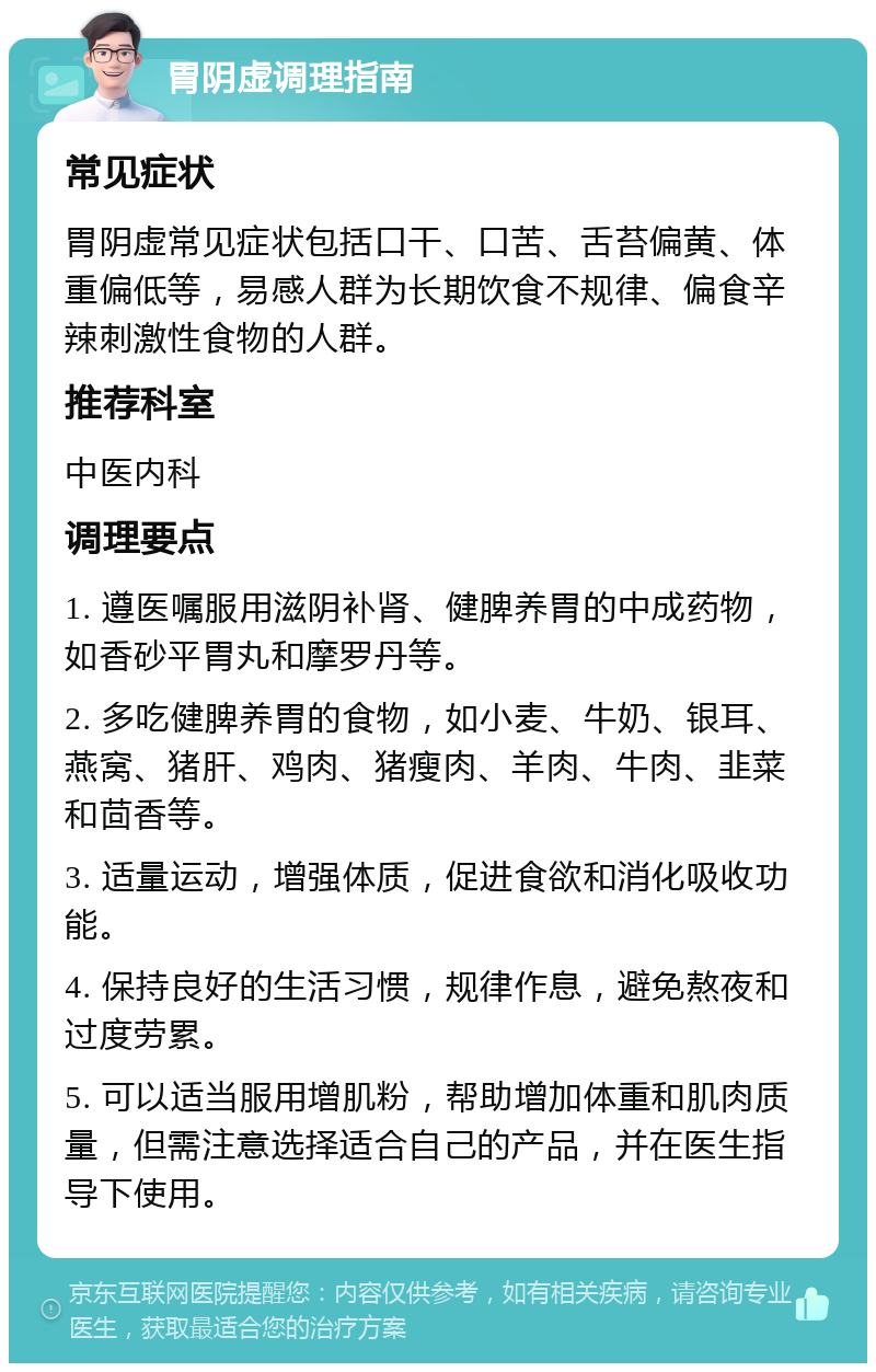 胃阴虚调理指南 常见症状 胃阴虚常见症状包括口干、口苦、舌苔偏黄、体重偏低等，易感人群为长期饮食不规律、偏食辛辣刺激性食物的人群。 推荐科室 中医内科 调理要点 1. 遵医嘱服用滋阴补肾、健脾养胃的中成药物，如香砂平胃丸和摩罗丹等。 2. 多吃健脾养胃的食物，如小麦、牛奶、银耳、燕窝、猪肝、鸡肉、猪瘦肉、羊肉、牛肉、韭菜和茴香等。 3. 适量运动，增强体质，促进食欲和消化吸收功能。 4. 保持良好的生活习惯，规律作息，避免熬夜和过度劳累。 5. 可以适当服用增肌粉，帮助增加体重和肌肉质量，但需注意选择适合自己的产品，并在医生指导下使用。