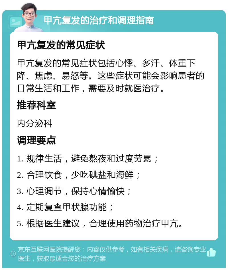 甲亢复发的治疗和调理指南 甲亢复发的常见症状 甲亢复发的常见症状包括心悸、多汗、体重下降、焦虑、易怒等。这些症状可能会影响患者的日常生活和工作，需要及时就医治疗。 推荐科室 内分泌科 调理要点 1. 规律生活，避免熬夜和过度劳累； 2. 合理饮食，少吃碘盐和海鲜； 3. 心理调节，保持心情愉快； 4. 定期复查甲状腺功能； 5. 根据医生建议，合理使用药物治疗甲亢。