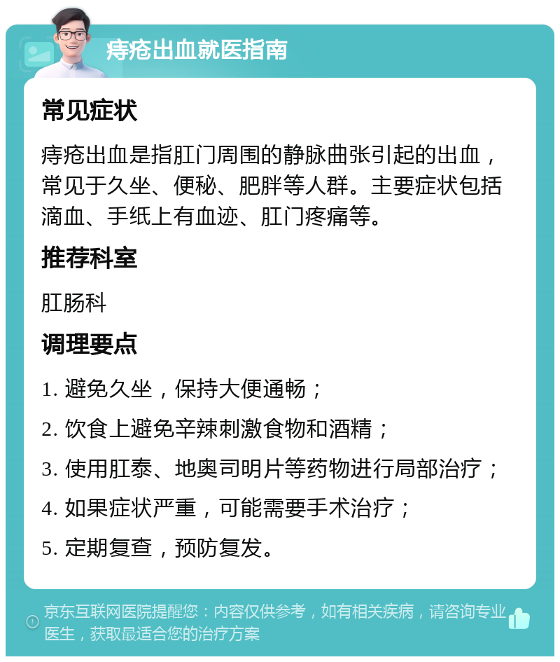 痔疮出血就医指南 常见症状 痔疮出血是指肛门周围的静脉曲张引起的出血，常见于久坐、便秘、肥胖等人群。主要症状包括滴血、手纸上有血迹、肛门疼痛等。 推荐科室 肛肠科 调理要点 1. 避免久坐，保持大便通畅； 2. 饮食上避免辛辣刺激食物和酒精； 3. 使用肛泰、地奥司明片等药物进行局部治疗； 4. 如果症状严重，可能需要手术治疗； 5. 定期复查，预防复发。