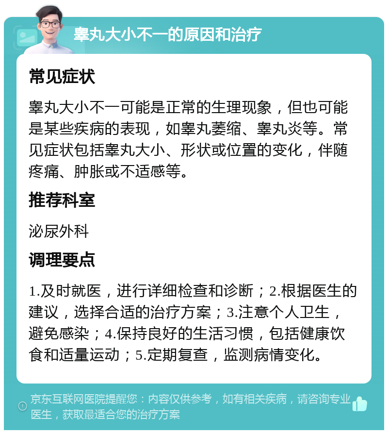 睾丸大小不一的原因和治疗 常见症状 睾丸大小不一可能是正常的生理现象，但也可能是某些疾病的表现，如睾丸萎缩、睾丸炎等。常见症状包括睾丸大小、形状或位置的变化，伴随疼痛、肿胀或不适感等。 推荐科室 泌尿外科 调理要点 1.及时就医，进行详细检查和诊断；2.根据医生的建议，选择合适的治疗方案；3.注意个人卫生，避免感染；4.保持良好的生活习惯，包括健康饮食和适量运动；5.定期复查，监测病情变化。