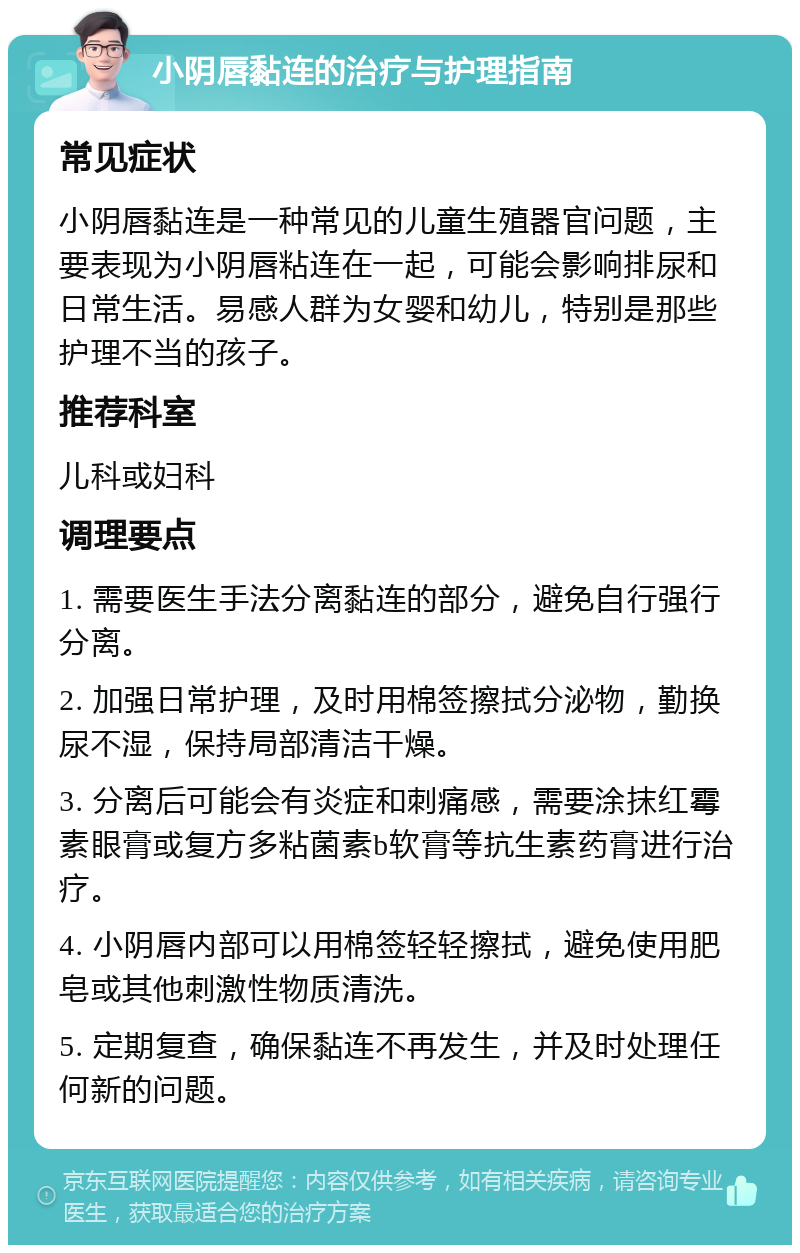 小阴唇黏连的治疗与护理指南 常见症状 小阴唇黏连是一种常见的儿童生殖器官问题，主要表现为小阴唇粘连在一起，可能会影响排尿和日常生活。易感人群为女婴和幼儿，特别是那些护理不当的孩子。 推荐科室 儿科或妇科 调理要点 1. 需要医生手法分离黏连的部分，避免自行强行分离。 2. 加强日常护理，及时用棉签擦拭分泌物，勤换尿不湿，保持局部清洁干燥。 3. 分离后可能会有炎症和刺痛感，需要涂抹红霉素眼膏或复方多粘菌素b软膏等抗生素药膏进行治疗。 4. 小阴唇内部可以用棉签轻轻擦拭，避免使用肥皂或其他刺激性物质清洗。 5. 定期复查，确保黏连不再发生，并及时处理任何新的问题。