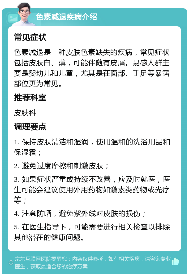 色素减退疾病介绍 常见症状 色素减退是一种皮肤色素缺失的疾病，常见症状包括皮肤白、薄，可能伴随有皮屑。易感人群主要是婴幼儿和儿童，尤其是在面部、手足等暴露部位更为常见。 推荐科室 皮肤科 调理要点 1. 保持皮肤清洁和湿润，使用温和的洗浴用品和保湿霜； 2. 避免过度摩擦和刺激皮肤； 3. 如果症状严重或持续不改善，应及时就医，医生可能会建议使用外用药物如激素类药物或光疗等； 4. 注意防晒，避免紫外线对皮肤的损伤； 5. 在医生指导下，可能需要进行相关检查以排除其他潜在的健康问题。