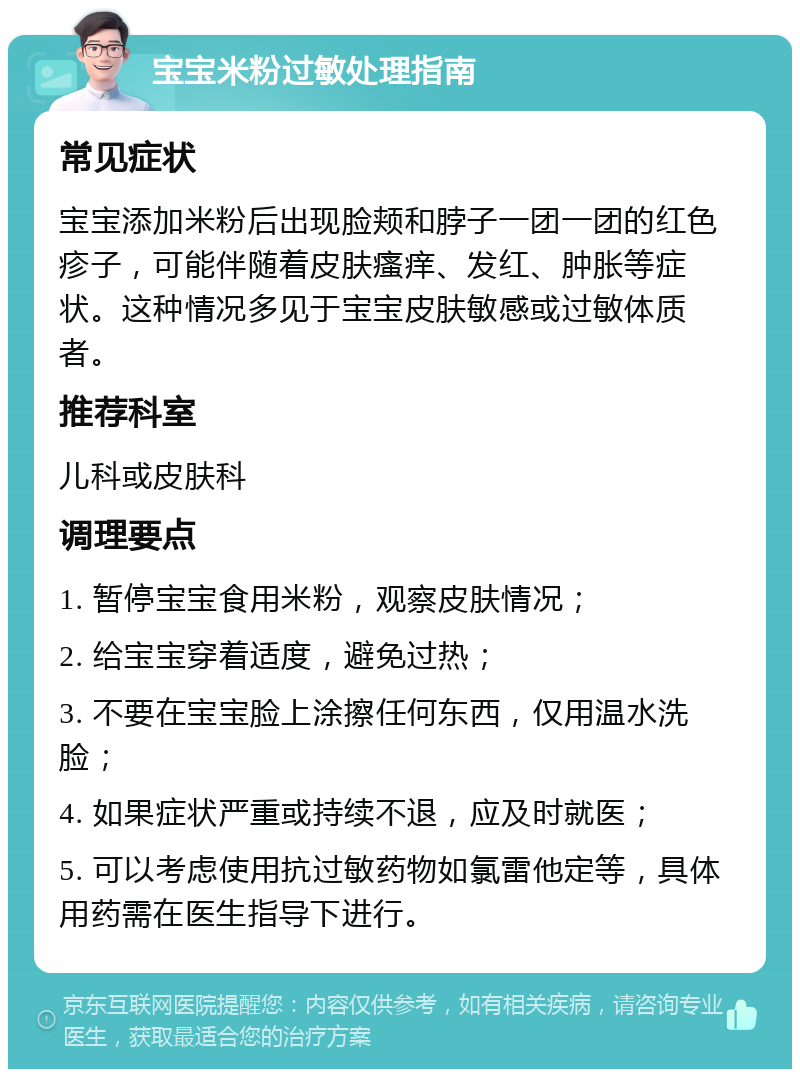 宝宝米粉过敏处理指南 常见症状 宝宝添加米粉后出现脸颊和脖子一团一团的红色疹子，可能伴随着皮肤瘙痒、发红、肿胀等症状。这种情况多见于宝宝皮肤敏感或过敏体质者。 推荐科室 儿科或皮肤科 调理要点 1. 暂停宝宝食用米粉，观察皮肤情况； 2. 给宝宝穿着适度，避免过热； 3. 不要在宝宝脸上涂擦任何东西，仅用温水洗脸； 4. 如果症状严重或持续不退，应及时就医； 5. 可以考虑使用抗过敏药物如氯雷他定等，具体用药需在医生指导下进行。