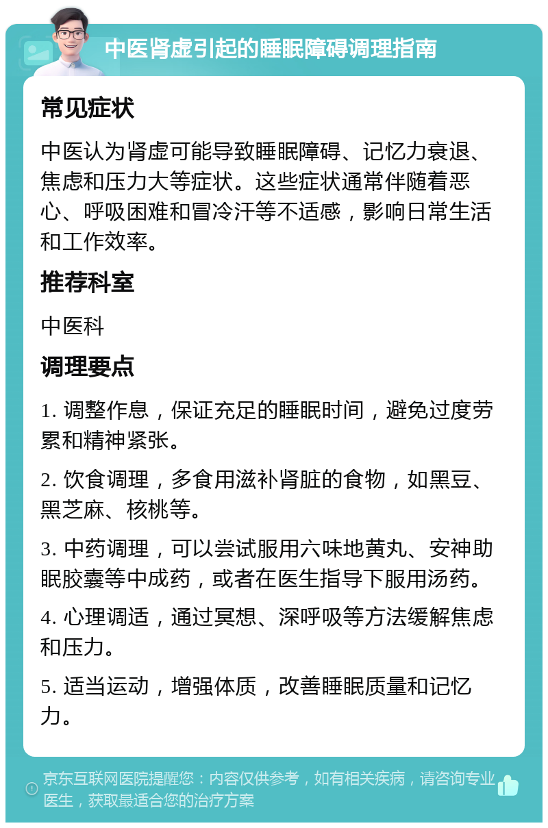 中医肾虚引起的睡眠障碍调理指南 常见症状 中医认为肾虚可能导致睡眠障碍、记忆力衰退、焦虑和压力大等症状。这些症状通常伴随着恶心、呼吸困难和冒冷汗等不适感，影响日常生活和工作效率。 推荐科室 中医科 调理要点 1. 调整作息，保证充足的睡眠时间，避免过度劳累和精神紧张。 2. 饮食调理，多食用滋补肾脏的食物，如黑豆、黑芝麻、核桃等。 3. 中药调理，可以尝试服用六味地黄丸、安神助眠胶囊等中成药，或者在医生指导下服用汤药。 4. 心理调适，通过冥想、深呼吸等方法缓解焦虑和压力。 5. 适当运动，增强体质，改善睡眠质量和记忆力。