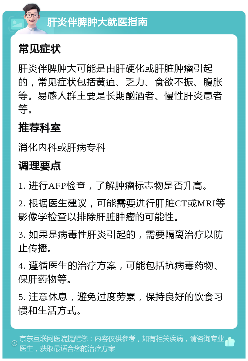 肝炎伴脾肿大就医指南 常见症状 肝炎伴脾肿大可能是由肝硬化或肝脏肿瘤引起的，常见症状包括黄疸、乏力、食欲不振、腹胀等。易感人群主要是长期酗酒者、慢性肝炎患者等。 推荐科室 消化内科或肝病专科 调理要点 1. 进行AFP检查，了解肿瘤标志物是否升高。 2. 根据医生建议，可能需要进行肝脏CT或MRI等影像学检查以排除肝脏肿瘤的可能性。 3. 如果是病毒性肝炎引起的，需要隔离治疗以防止传播。 4. 遵循医生的治疗方案，可能包括抗病毒药物、保肝药物等。 5. 注意休息，避免过度劳累，保持良好的饮食习惯和生活方式。