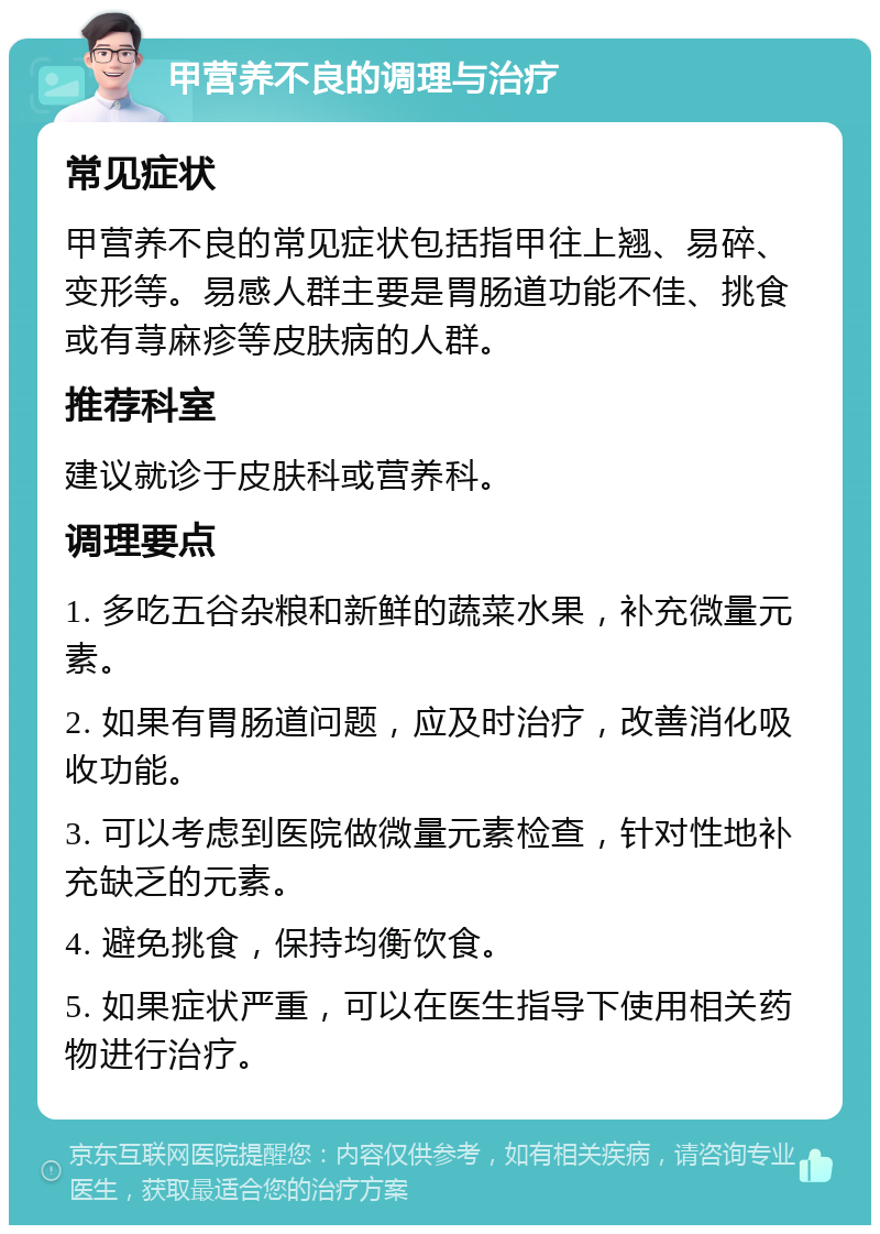 甲营养不良的调理与治疗 常见症状 甲营养不良的常见症状包括指甲往上翘、易碎、变形等。易感人群主要是胃肠道功能不佳、挑食或有荨麻疹等皮肤病的人群。 推荐科室 建议就诊于皮肤科或营养科。 调理要点 1. 多吃五谷杂粮和新鲜的蔬菜水果，补充微量元素。 2. 如果有胃肠道问题，应及时治疗，改善消化吸收功能。 3. 可以考虑到医院做微量元素检查，针对性地补充缺乏的元素。 4. 避免挑食，保持均衡饮食。 5. 如果症状严重，可以在医生指导下使用相关药物进行治疗。