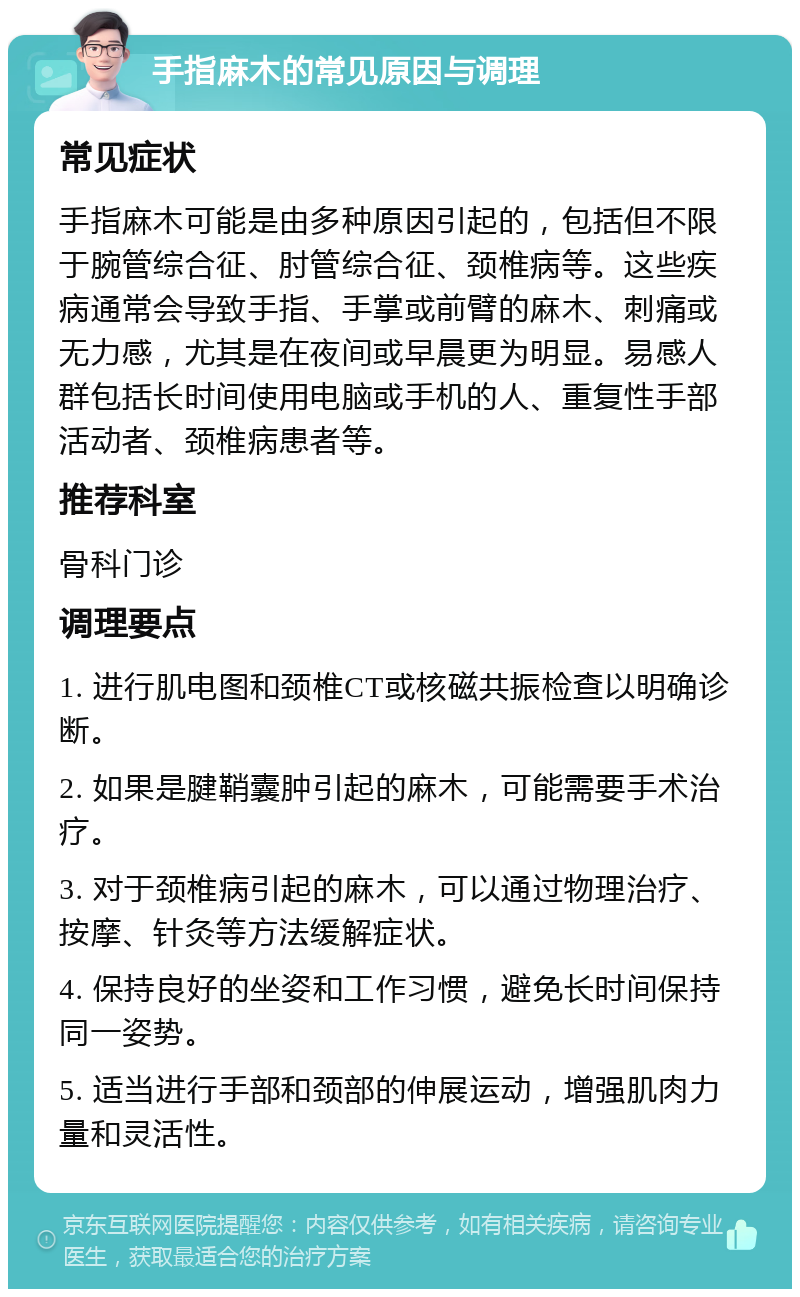 手指麻木的常见原因与调理 常见症状 手指麻木可能是由多种原因引起的，包括但不限于腕管综合征、肘管综合征、颈椎病等。这些疾病通常会导致手指、手掌或前臂的麻木、刺痛或无力感，尤其是在夜间或早晨更为明显。易感人群包括长时间使用电脑或手机的人、重复性手部活动者、颈椎病患者等。 推荐科室 骨科门诊 调理要点 1. 进行肌电图和颈椎CT或核磁共振检查以明确诊断。 2. 如果是腱鞘囊肿引起的麻木，可能需要手术治疗。 3. 对于颈椎病引起的麻木，可以通过物理治疗、按摩、针灸等方法缓解症状。 4. 保持良好的坐姿和工作习惯，避免长时间保持同一姿势。 5. 适当进行手部和颈部的伸展运动，增强肌肉力量和灵活性。