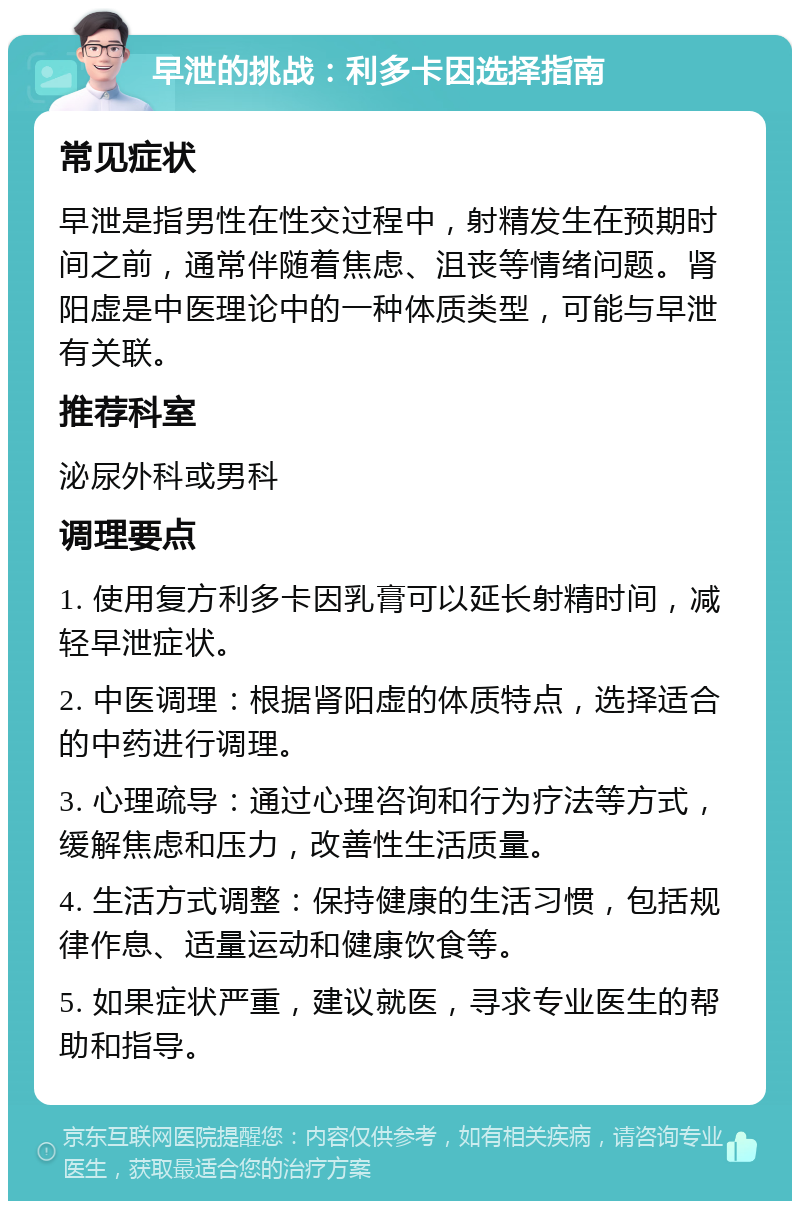 早泄的挑战：利多卡因选择指南 常见症状 早泄是指男性在性交过程中，射精发生在预期时间之前，通常伴随着焦虑、沮丧等情绪问题。肾阳虚是中医理论中的一种体质类型，可能与早泄有关联。 推荐科室 泌尿外科或男科 调理要点 1. 使用复方利多卡因乳膏可以延长射精时间，减轻早泄症状。 2. 中医调理：根据肾阳虚的体质特点，选择适合的中药进行调理。 3. 心理疏导：通过心理咨询和行为疗法等方式，缓解焦虑和压力，改善性生活质量。 4. 生活方式调整：保持健康的生活习惯，包括规律作息、适量运动和健康饮食等。 5. 如果症状严重，建议就医，寻求专业医生的帮助和指导。