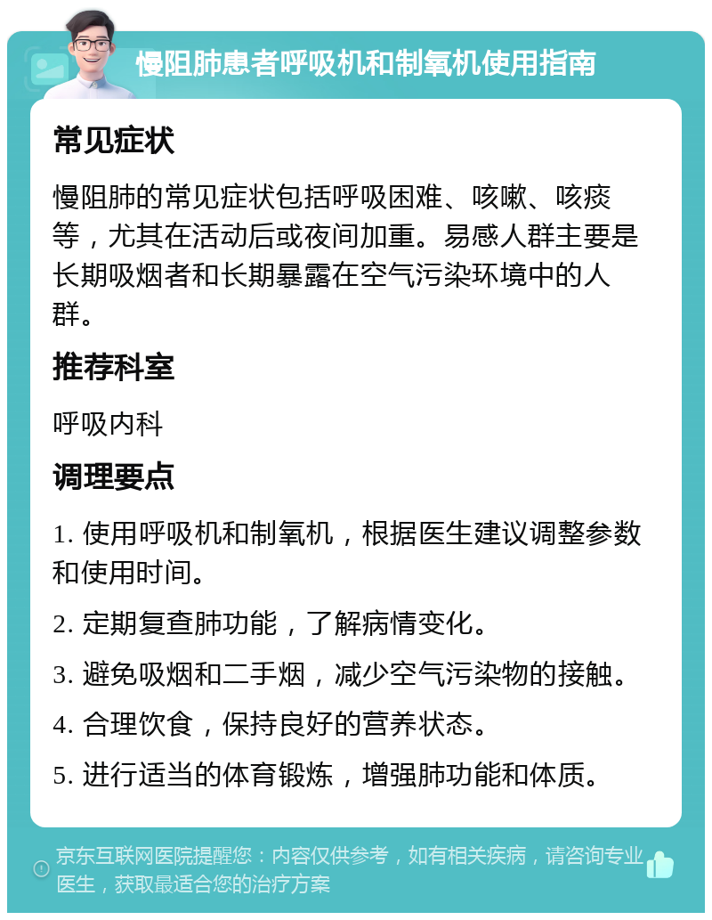 慢阻肺患者呼吸机和制氧机使用指南 常见症状 慢阻肺的常见症状包括呼吸困难、咳嗽、咳痰等，尤其在活动后或夜间加重。易感人群主要是长期吸烟者和长期暴露在空气污染环境中的人群。 推荐科室 呼吸内科 调理要点 1. 使用呼吸机和制氧机，根据医生建议调整参数和使用时间。 2. 定期复查肺功能，了解病情变化。 3. 避免吸烟和二手烟，减少空气污染物的接触。 4. 合理饮食，保持良好的营养状态。 5. 进行适当的体育锻炼，增强肺功能和体质。