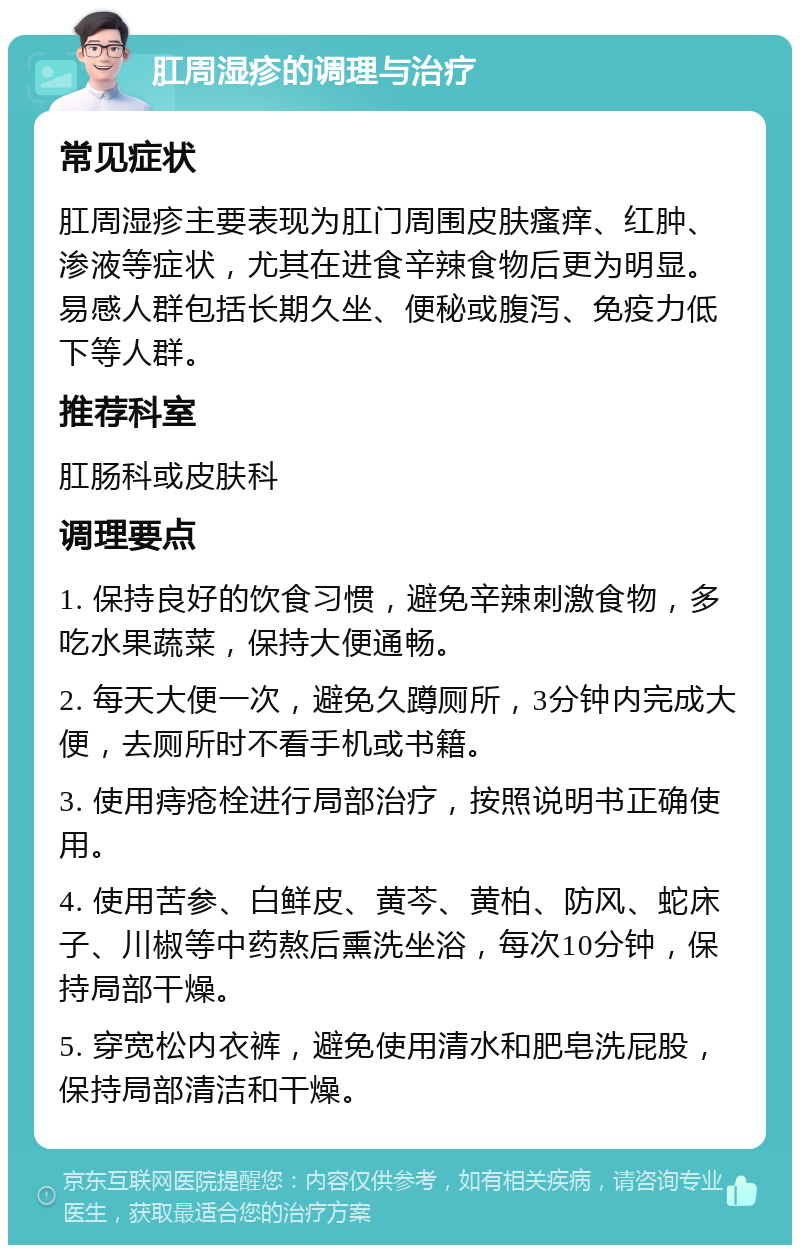 肛周湿疹的调理与治疗 常见症状 肛周湿疹主要表现为肛门周围皮肤瘙痒、红肿、渗液等症状，尤其在进食辛辣食物后更为明显。易感人群包括长期久坐、便秘或腹泻、免疫力低下等人群。 推荐科室 肛肠科或皮肤科 调理要点 1. 保持良好的饮食习惯，避免辛辣刺激食物，多吃水果蔬菜，保持大便通畅。 2. 每天大便一次，避免久蹲厕所，3分钟内完成大便，去厕所时不看手机或书籍。 3. 使用痔疮栓进行局部治疗，按照说明书正确使用。 4. 使用苦参、白鲜皮、黄芩、黄柏、防风、蛇床子、川椒等中药熬后熏洗坐浴，每次10分钟，保持局部干燥。 5. 穿宽松内衣裤，避免使用清水和肥皂洗屁股，保持局部清洁和干燥。