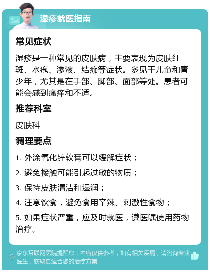 湿疹就医指南 常见症状 湿疹是一种常见的皮肤病，主要表现为皮肤红斑、水疱、渗液、结痂等症状。多见于儿童和青少年，尤其是在手部、脚部、面部等处。患者可能会感到瘙痒和不适。 推荐科室 皮肤科 调理要点 1. 外涂氧化锌软膏可以缓解症状； 2. 避免接触可能引起过敏的物质； 3. 保持皮肤清洁和湿润； 4. 注意饮食，避免食用辛辣、刺激性食物； 5. 如果症状严重，应及时就医，遵医嘱使用药物治疗。