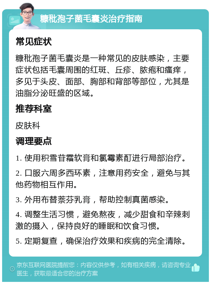 糠秕孢子菌毛囊炎治疗指南 常见症状 糠秕孢子菌毛囊炎是一种常见的皮肤感染，主要症状包括毛囊周围的红斑、丘疹、脓疱和瘙痒，多见于头皮、面部、胸部和背部等部位，尤其是油脂分泌旺盛的区域。 推荐科室 皮肤科 调理要点 1. 使用积雪苷霜软膏和氯霉素酊进行局部治疗。 2. 口服六周多西环素，注意用药安全，避免与其他药物相互作用。 3. 外用布替萘芬乳膏，帮助控制真菌感染。 4. 调整生活习惯，避免熬夜，减少甜食和辛辣刺激的摄入，保持良好的睡眠和饮食习惯。 5. 定期复查，确保治疗效果和疾病的完全清除。