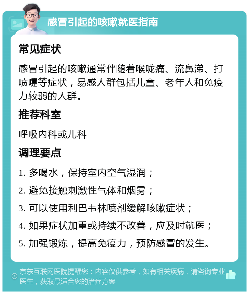 感冒引起的咳嗽就医指南 常见症状 感冒引起的咳嗽通常伴随着喉咙痛、流鼻涕、打喷嚏等症状，易感人群包括儿童、老年人和免疫力较弱的人群。 推荐科室 呼吸内科或儿科 调理要点 1. 多喝水，保持室内空气湿润； 2. 避免接触刺激性气体和烟雾； 3. 可以使用利巴韦林喷剂缓解咳嗽症状； 4. 如果症状加重或持续不改善，应及时就医； 5. 加强锻炼，提高免疫力，预防感冒的发生。