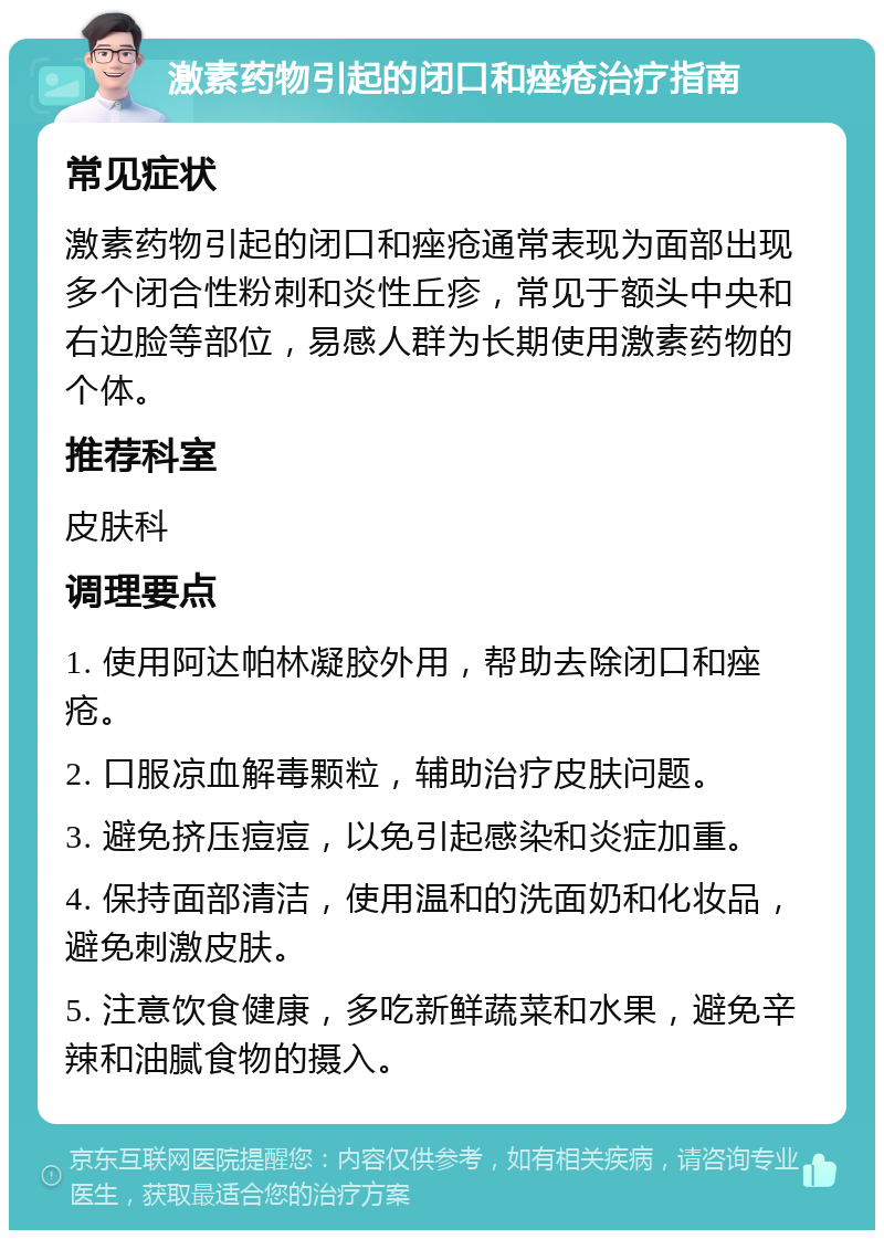 激素药物引起的闭口和痤疮治疗指南 常见症状 激素药物引起的闭口和痤疮通常表现为面部出现多个闭合性粉刺和炎性丘疹，常见于额头中央和右边脸等部位，易感人群为长期使用激素药物的个体。 推荐科室 皮肤科 调理要点 1. 使用阿达帕林凝胶外用，帮助去除闭口和痤疮。 2. 口服凉血解毒颗粒，辅助治疗皮肤问题。 3. 避免挤压痘痘，以免引起感染和炎症加重。 4. 保持面部清洁，使用温和的洗面奶和化妆品，避免刺激皮肤。 5. 注意饮食健康，多吃新鲜蔬菜和水果，避免辛辣和油腻食物的摄入。