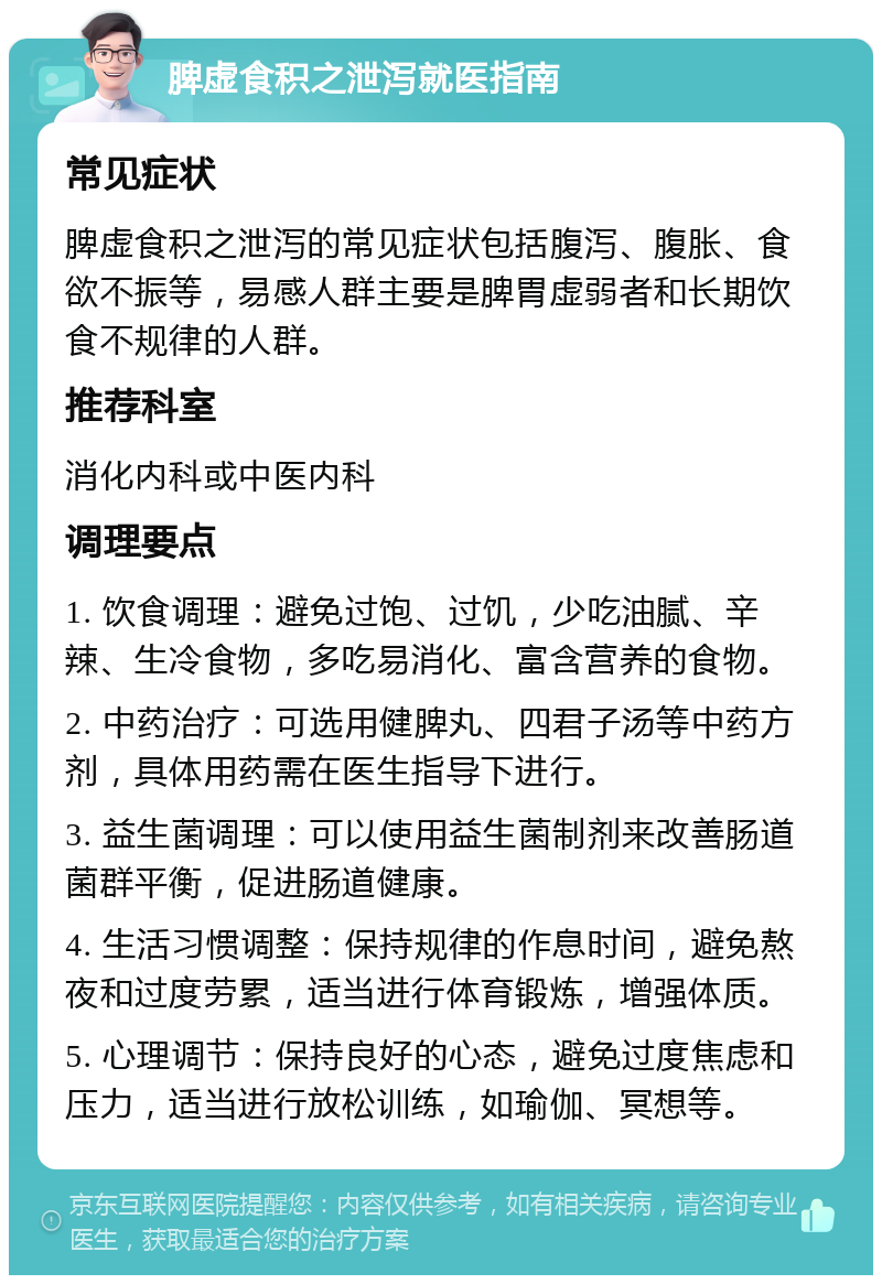 脾虚食积之泄泻就医指南 常见症状 脾虚食积之泄泻的常见症状包括腹泻、腹胀、食欲不振等，易感人群主要是脾胃虚弱者和长期饮食不规律的人群。 推荐科室 消化内科或中医内科 调理要点 1. 饮食调理：避免过饱、过饥，少吃油腻、辛辣、生冷食物，多吃易消化、富含营养的食物。 2. 中药治疗：可选用健脾丸、四君子汤等中药方剂，具体用药需在医生指导下进行。 3. 益生菌调理：可以使用益生菌制剂来改善肠道菌群平衡，促进肠道健康。 4. 生活习惯调整：保持规律的作息时间，避免熬夜和过度劳累，适当进行体育锻炼，增强体质。 5. 心理调节：保持良好的心态，避免过度焦虑和压力，适当进行放松训练，如瑜伽、冥想等。