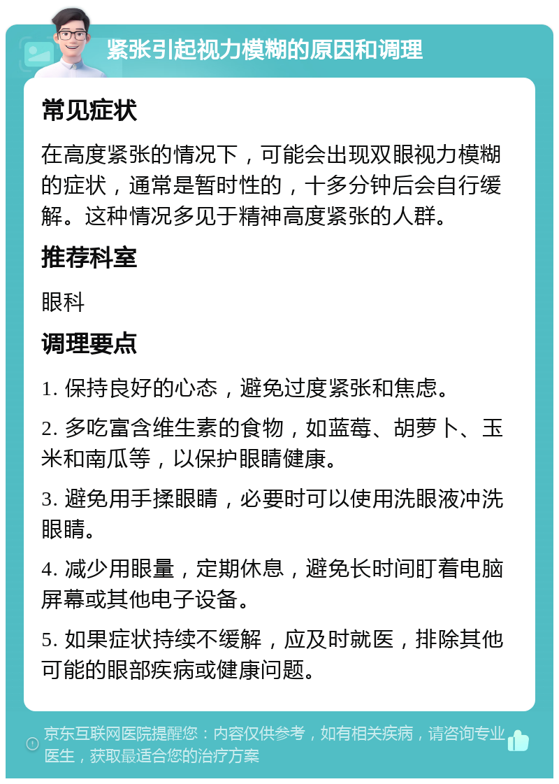 紧张引起视力模糊的原因和调理 常见症状 在高度紧张的情况下，可能会出现双眼视力模糊的症状，通常是暂时性的，十多分钟后会自行缓解。这种情况多见于精神高度紧张的人群。 推荐科室 眼科 调理要点 1. 保持良好的心态，避免过度紧张和焦虑。 2. 多吃富含维生素的食物，如蓝莓、胡萝卜、玉米和南瓜等，以保护眼睛健康。 3. 避免用手揉眼睛，必要时可以使用洗眼液冲洗眼睛。 4. 减少用眼量，定期休息，避免长时间盯着电脑屏幕或其他电子设备。 5. 如果症状持续不缓解，应及时就医，排除其他可能的眼部疾病或健康问题。