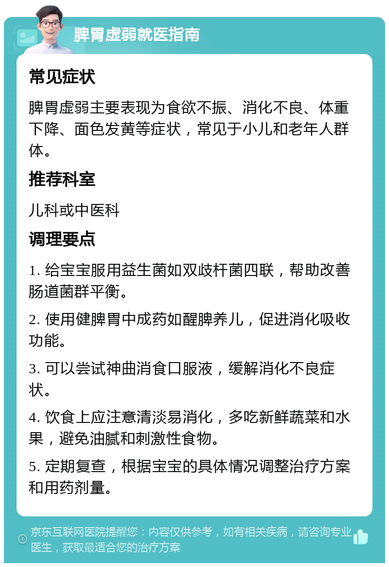 脾胃虚弱就医指南 常见症状 脾胃虚弱主要表现为食欲不振、消化不良、体重下降、面色发黄等症状，常见于小儿和老年人群体。 推荐科室 儿科或中医科 调理要点 1. 给宝宝服用益生菌如双歧杆菌四联，帮助改善肠道菌群平衡。 2. 使用健脾胃中成药如醒脾养儿，促进消化吸收功能。 3. 可以尝试神曲消食口服液，缓解消化不良症状。 4. 饮食上应注意清淡易消化，多吃新鲜蔬菜和水果，避免油腻和刺激性食物。 5. 定期复查，根据宝宝的具体情况调整治疗方案和用药剂量。