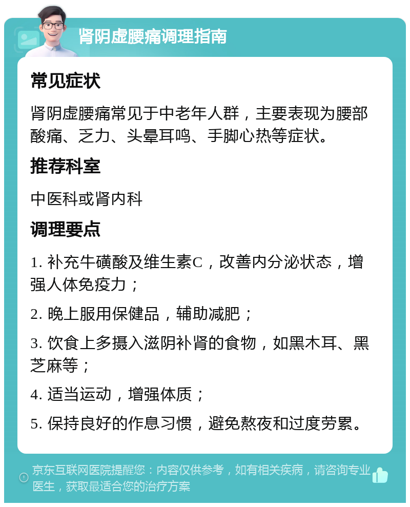 肾阴虚腰痛调理指南 常见症状 肾阴虚腰痛常见于中老年人群，主要表现为腰部酸痛、乏力、头晕耳鸣、手脚心热等症状。 推荐科室 中医科或肾内科 调理要点 1. 补充牛磺酸及维生素C，改善内分泌状态，增强人体免疫力； 2. 晚上服用保健品，辅助减肥； 3. 饮食上多摄入滋阴补肾的食物，如黑木耳、黑芝麻等； 4. 适当运动，增强体质； 5. 保持良好的作息习惯，避免熬夜和过度劳累。