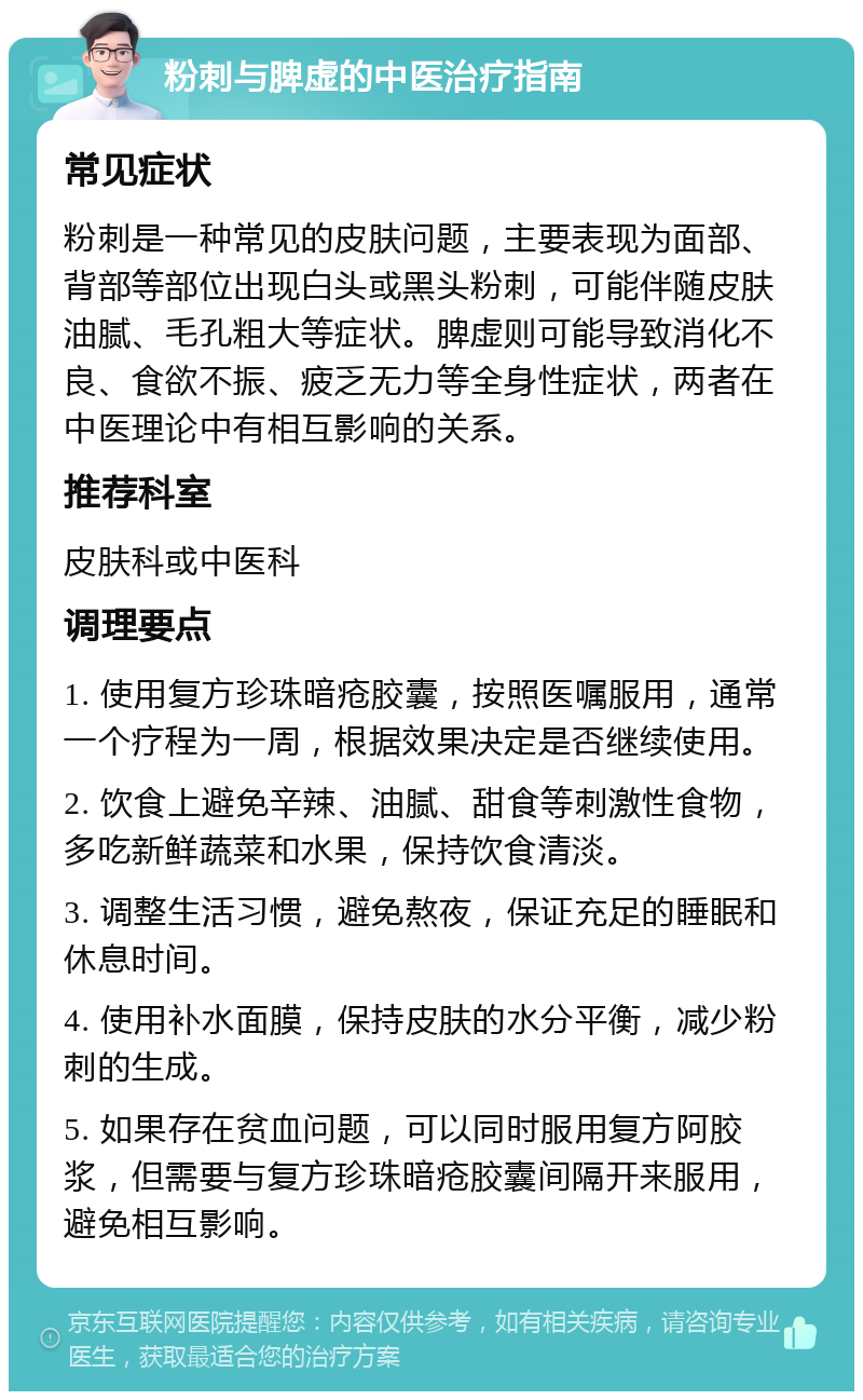 粉刺与脾虚的中医治疗指南 常见症状 粉刺是一种常见的皮肤问题，主要表现为面部、背部等部位出现白头或黑头粉刺，可能伴随皮肤油腻、毛孔粗大等症状。脾虚则可能导致消化不良、食欲不振、疲乏无力等全身性症状，两者在中医理论中有相互影响的关系。 推荐科室 皮肤科或中医科 调理要点 1. 使用复方珍珠暗疮胶囊，按照医嘱服用，通常一个疗程为一周，根据效果决定是否继续使用。 2. 饮食上避免辛辣、油腻、甜食等刺激性食物，多吃新鲜蔬菜和水果，保持饮食清淡。 3. 调整生活习惯，避免熬夜，保证充足的睡眠和休息时间。 4. 使用补水面膜，保持皮肤的水分平衡，减少粉刺的生成。 5. 如果存在贫血问题，可以同时服用复方阿胶浆，但需要与复方珍珠暗疮胶囊间隔开来服用，避免相互影响。