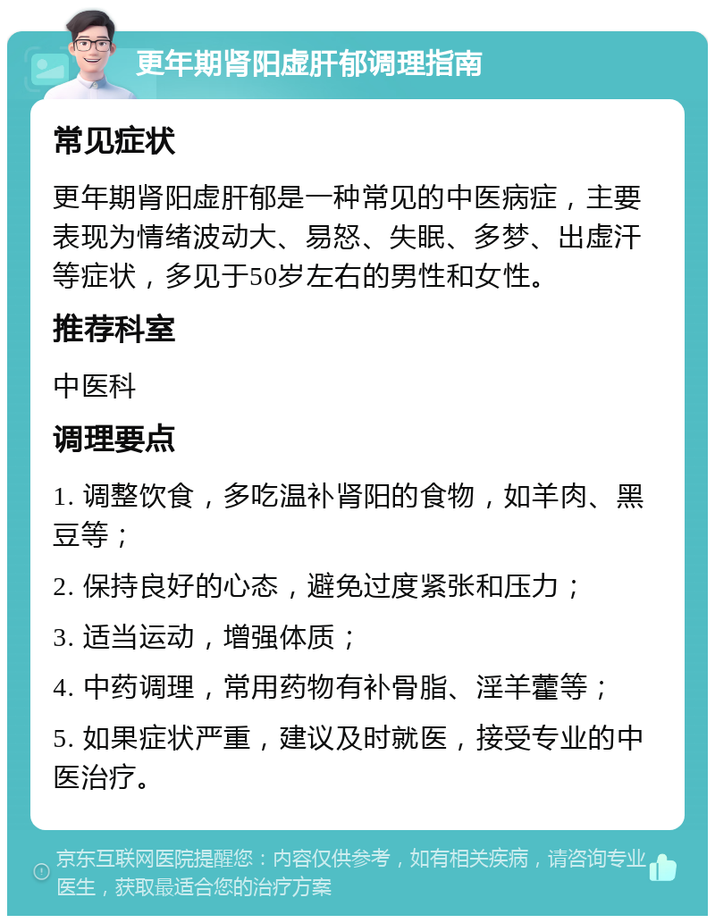 更年期肾阳虚肝郁调理指南 常见症状 更年期肾阳虚肝郁是一种常见的中医病症，主要表现为情绪波动大、易怒、失眠、多梦、出虚汗等症状，多见于50岁左右的男性和女性。 推荐科室 中医科 调理要点 1. 调整饮食，多吃温补肾阳的食物，如羊肉、黑豆等； 2. 保持良好的心态，避免过度紧张和压力； 3. 适当运动，增强体质； 4. 中药调理，常用药物有补骨脂、淫羊藿等； 5. 如果症状严重，建议及时就医，接受专业的中医治疗。