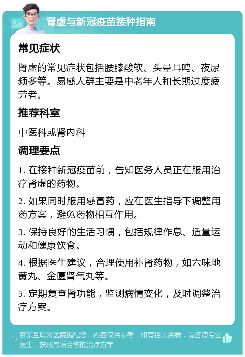 肾虚与新冠疫苗接种指南 常见症状 肾虚的常见症状包括腰膝酸软、头晕耳鸣、夜尿频多等。易感人群主要是中老年人和长期过度疲劳者。 推荐科室 中医科或肾内科 调理要点 1. 在接种新冠疫苗前，告知医务人员正在服用治疗肾虚的药物。 2. 如果同时服用感冒药，应在医生指导下调整用药方案，避免药物相互作用。 3. 保持良好的生活习惯，包括规律作息、适量运动和健康饮食。 4. 根据医生建议，合理使用补肾药物，如六味地黄丸、金匮肾气丸等。 5. 定期复查肾功能，监测病情变化，及时调整治疗方案。