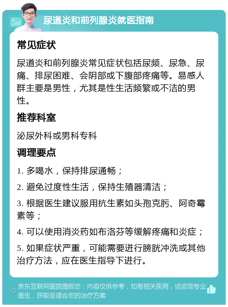 尿道炎和前列腺炎就医指南 常见症状 尿道炎和前列腺炎常见症状包括尿频、尿急、尿痛、排尿困难、会阴部或下腹部疼痛等。易感人群主要是男性，尤其是性生活频繁或不洁的男性。 推荐科室 泌尿外科或男科专科 调理要点 1. 多喝水，保持排尿通畅； 2. 避免过度性生活，保持生殖器清洁； 3. 根据医生建议服用抗生素如头孢克肟、阿奇霉素等； 4. 可以使用消炎药如布洛芬等缓解疼痛和炎症； 5. 如果症状严重，可能需要进行膀胱冲洗或其他治疗方法，应在医生指导下进行。