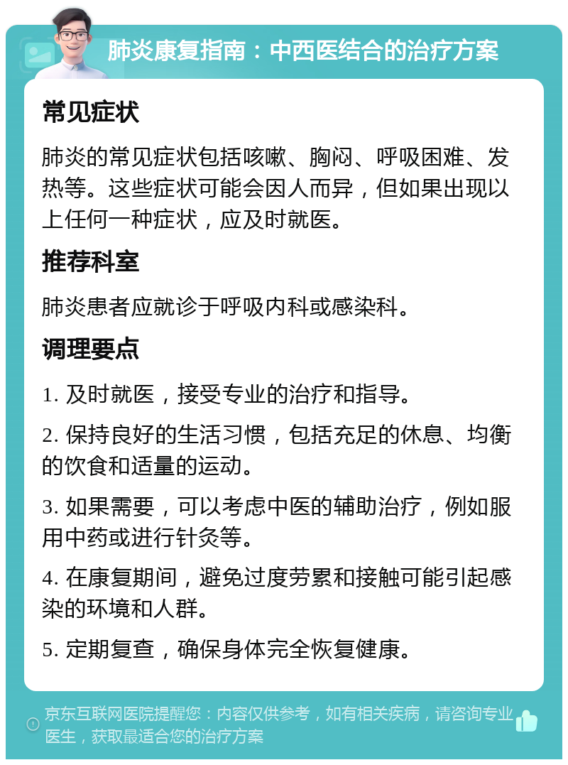 肺炎康复指南：中西医结合的治疗方案 常见症状 肺炎的常见症状包括咳嗽、胸闷、呼吸困难、发热等。这些症状可能会因人而异，但如果出现以上任何一种症状，应及时就医。 推荐科室 肺炎患者应就诊于呼吸内科或感染科。 调理要点 1. 及时就医，接受专业的治疗和指导。 2. 保持良好的生活习惯，包括充足的休息、均衡的饮食和适量的运动。 3. 如果需要，可以考虑中医的辅助治疗，例如服用中药或进行针灸等。 4. 在康复期间，避免过度劳累和接触可能引起感染的环境和人群。 5. 定期复查，确保身体完全恢复健康。