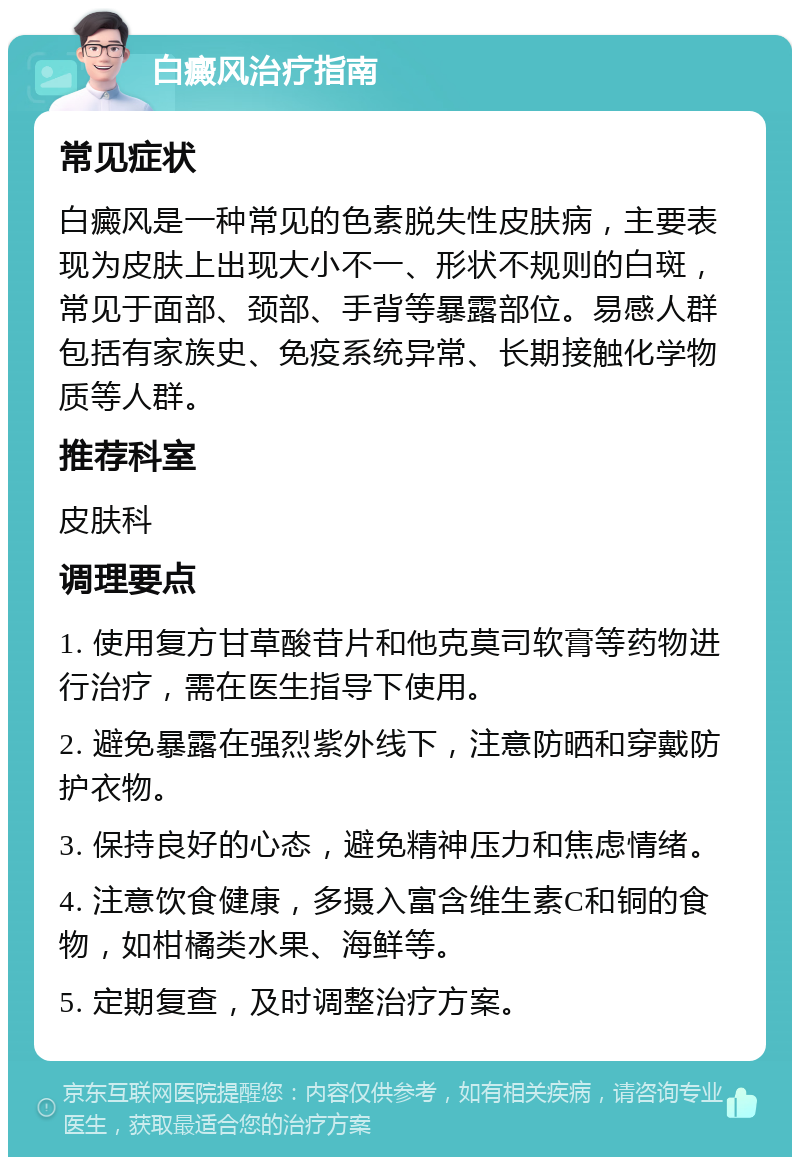 白癜风治疗指南 常见症状 白癜风是一种常见的色素脱失性皮肤病，主要表现为皮肤上出现大小不一、形状不规则的白斑，常见于面部、颈部、手背等暴露部位。易感人群包括有家族史、免疫系统异常、长期接触化学物质等人群。 推荐科室 皮肤科 调理要点 1. 使用复方甘草酸苷片和他克莫司软膏等药物进行治疗，需在医生指导下使用。 2. 避免暴露在强烈紫外线下，注意防晒和穿戴防护衣物。 3. 保持良好的心态，避免精神压力和焦虑情绪。 4. 注意饮食健康，多摄入富含维生素C和铜的食物，如柑橘类水果、海鲜等。 5. 定期复查，及时调整治疗方案。