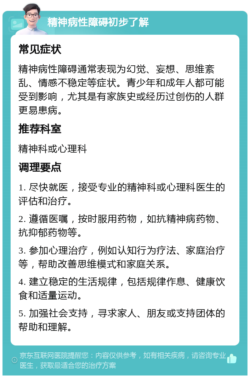 精神病性障碍初步了解 常见症状 精神病性障碍通常表现为幻觉、妄想、思维紊乱、情感不稳定等症状。青少年和成年人都可能受到影响，尤其是有家族史或经历过创伤的人群更易患病。 推荐科室 精神科或心理科 调理要点 1. 尽快就医，接受专业的精神科或心理科医生的评估和治疗。 2. 遵循医嘱，按时服用药物，如抗精神病药物、抗抑郁药物等。 3. 参加心理治疗，例如认知行为疗法、家庭治疗等，帮助改善思维模式和家庭关系。 4. 建立稳定的生活规律，包括规律作息、健康饮食和适量运动。 5. 加强社会支持，寻求家人、朋友或支持团体的帮助和理解。