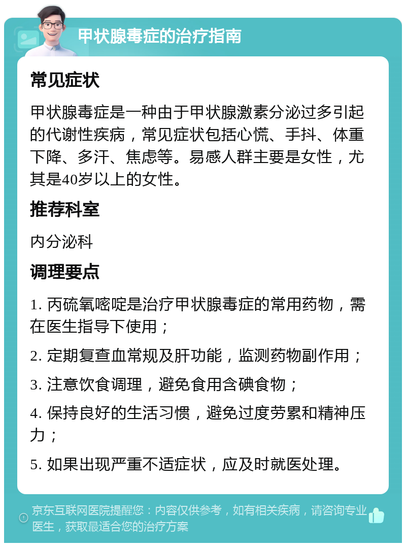 甲状腺毒症的治疗指南 常见症状 甲状腺毒症是一种由于甲状腺激素分泌过多引起的代谢性疾病，常见症状包括心慌、手抖、体重下降、多汗、焦虑等。易感人群主要是女性，尤其是40岁以上的女性。 推荐科室 内分泌科 调理要点 1. 丙硫氧嘧啶是治疗甲状腺毒症的常用药物，需在医生指导下使用； 2. 定期复查血常规及肝功能，监测药物副作用； 3. 注意饮食调理，避免食用含碘食物； 4. 保持良好的生活习惯，避免过度劳累和精神压力； 5. 如果出现严重不适症状，应及时就医处理。