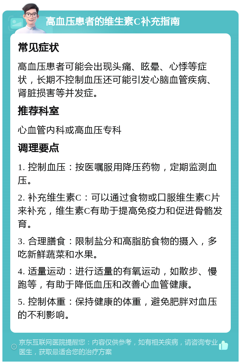 高血压患者的维生素C补充指南 常见症状 高血压患者可能会出现头痛、眩晕、心悸等症状，长期不控制血压还可能引发心脑血管疾病、肾脏损害等并发症。 推荐科室 心血管内科或高血压专科 调理要点 1. 控制血压：按医嘱服用降压药物，定期监测血压。 2. 补充维生素C：可以通过食物或口服维生素C片来补充，维生素C有助于提高免疫力和促进骨骼发育。 3. 合理膳食：限制盐分和高脂肪食物的摄入，多吃新鲜蔬菜和水果。 4. 适量运动：进行适量的有氧运动，如散步、慢跑等，有助于降低血压和改善心血管健康。 5. 控制体重：保持健康的体重，避免肥胖对血压的不利影响。