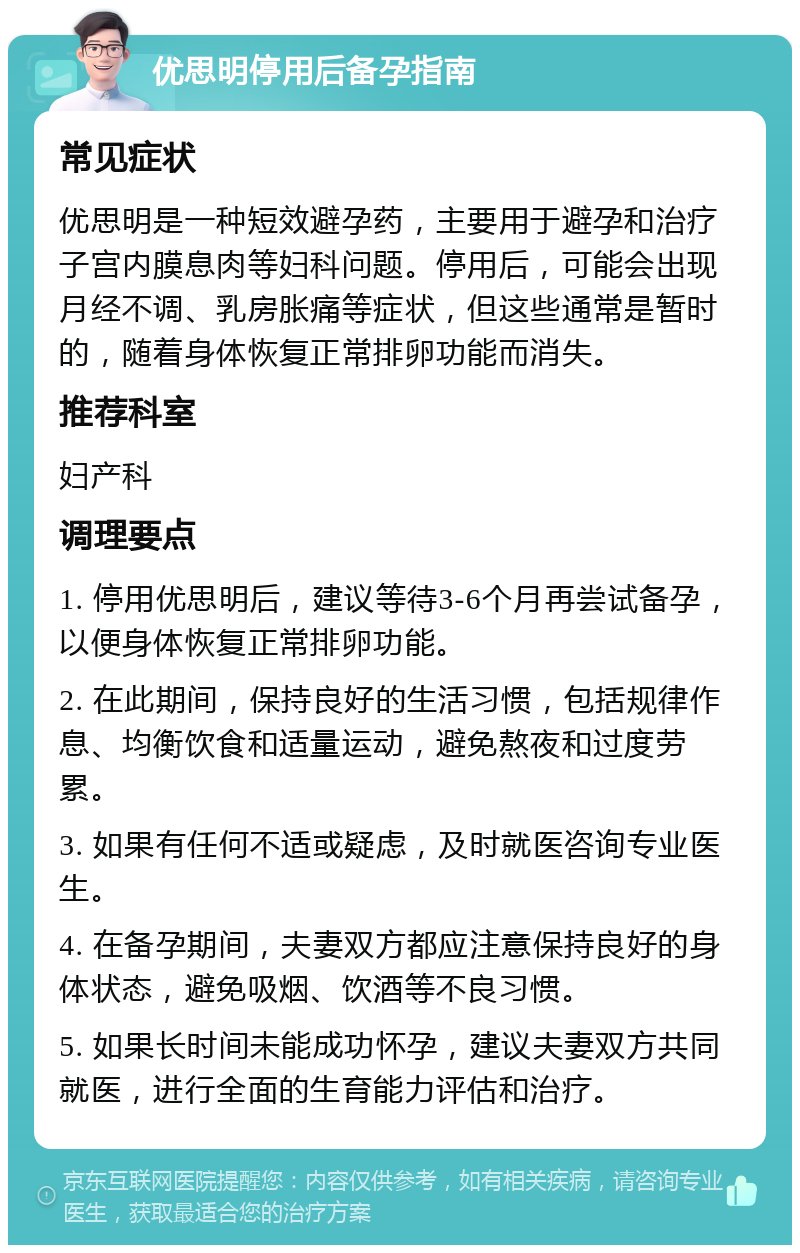 优思明停用后备孕指南 常见症状 优思明是一种短效避孕药，主要用于避孕和治疗子宫内膜息肉等妇科问题。停用后，可能会出现月经不调、乳房胀痛等症状，但这些通常是暂时的，随着身体恢复正常排卵功能而消失。 推荐科室 妇产科 调理要点 1. 停用优思明后，建议等待3-6个月再尝试备孕，以便身体恢复正常排卵功能。 2. 在此期间，保持良好的生活习惯，包括规律作息、均衡饮食和适量运动，避免熬夜和过度劳累。 3. 如果有任何不适或疑虑，及时就医咨询专业医生。 4. 在备孕期间，夫妻双方都应注意保持良好的身体状态，避免吸烟、饮酒等不良习惯。 5. 如果长时间未能成功怀孕，建议夫妻双方共同就医，进行全面的生育能力评估和治疗。