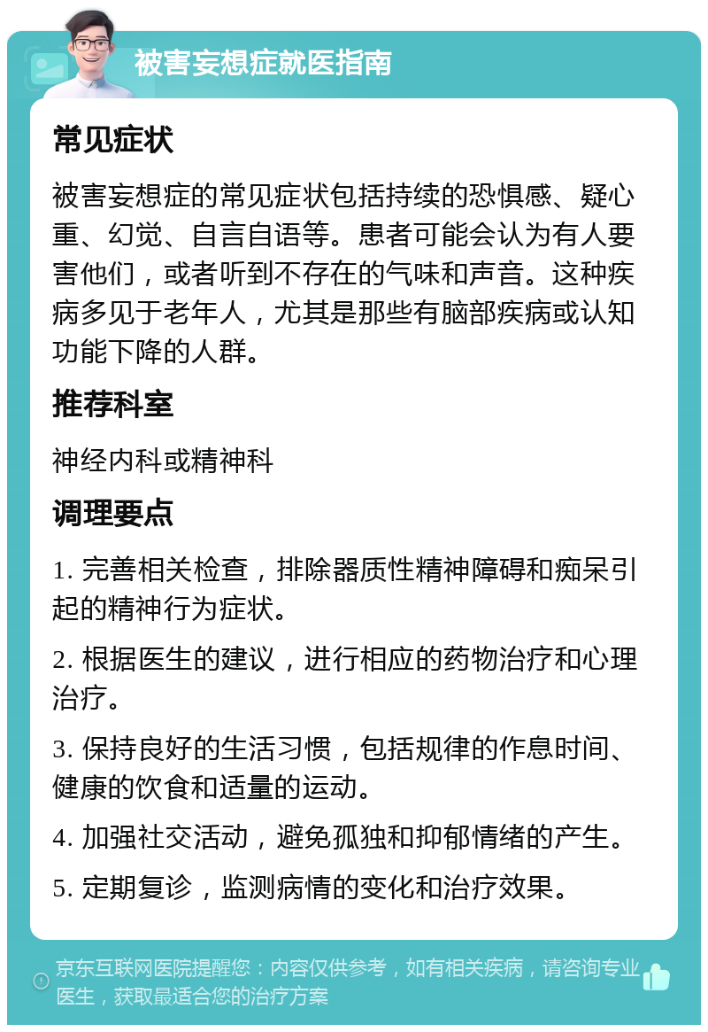 被害妄想症就医指南 常见症状 被害妄想症的常见症状包括持续的恐惧感、疑心重、幻觉、自言自语等。患者可能会认为有人要害他们，或者听到不存在的气味和声音。这种疾病多见于老年人，尤其是那些有脑部疾病或认知功能下降的人群。 推荐科室 神经内科或精神科 调理要点 1. 完善相关检查，排除器质性精神障碍和痴呆引起的精神行为症状。 2. 根据医生的建议，进行相应的药物治疗和心理治疗。 3. 保持良好的生活习惯，包括规律的作息时间、健康的饮食和适量的运动。 4. 加强社交活动，避免孤独和抑郁情绪的产生。 5. 定期复诊，监测病情的变化和治疗效果。