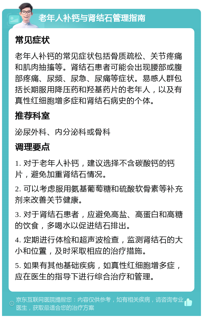 老年人补钙与肾结石管理指南 常见症状 老年人补钙的常见症状包括骨质疏松、关节疼痛和肌肉抽搐等。肾结石患者可能会出现腰部或腹部疼痛、尿频、尿急、尿痛等症状。易感人群包括长期服用降压药和羟基药片的老年人，以及有真性红细胞增多症和肾结石病史的个体。 推荐科室 泌尿外科、内分泌科或骨科 调理要点 1. 对于老年人补钙，建议选择不含碳酸钙的钙片，避免加重肾结石情况。 2. 可以考虑服用氨基葡萄糖和硫酸软骨素等补充剂来改善关节健康。 3. 对于肾结石患者，应避免高盐、高蛋白和高糖的饮食，多喝水以促进结石排出。 4. 定期进行体检和超声波检查，监测肾结石的大小和位置，及时采取相应的治疗措施。 5. 如果有其他基础疾病，如真性红细胞增多症，应在医生的指导下进行综合治疗和管理。