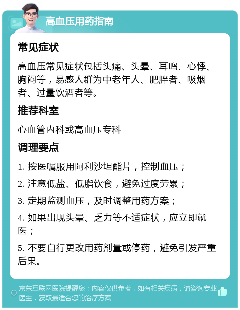 高血压用药指南 常见症状 高血压常见症状包括头痛、头晕、耳鸣、心悸、胸闷等，易感人群为中老年人、肥胖者、吸烟者、过量饮酒者等。 推荐科室 心血管内科或高血压专科 调理要点 1. 按医嘱服用阿利沙坦酯片，控制血压； 2. 注意低盐、低脂饮食，避免过度劳累； 3. 定期监测血压，及时调整用药方案； 4. 如果出现头晕、乏力等不适症状，应立即就医； 5. 不要自行更改用药剂量或停药，避免引发严重后果。