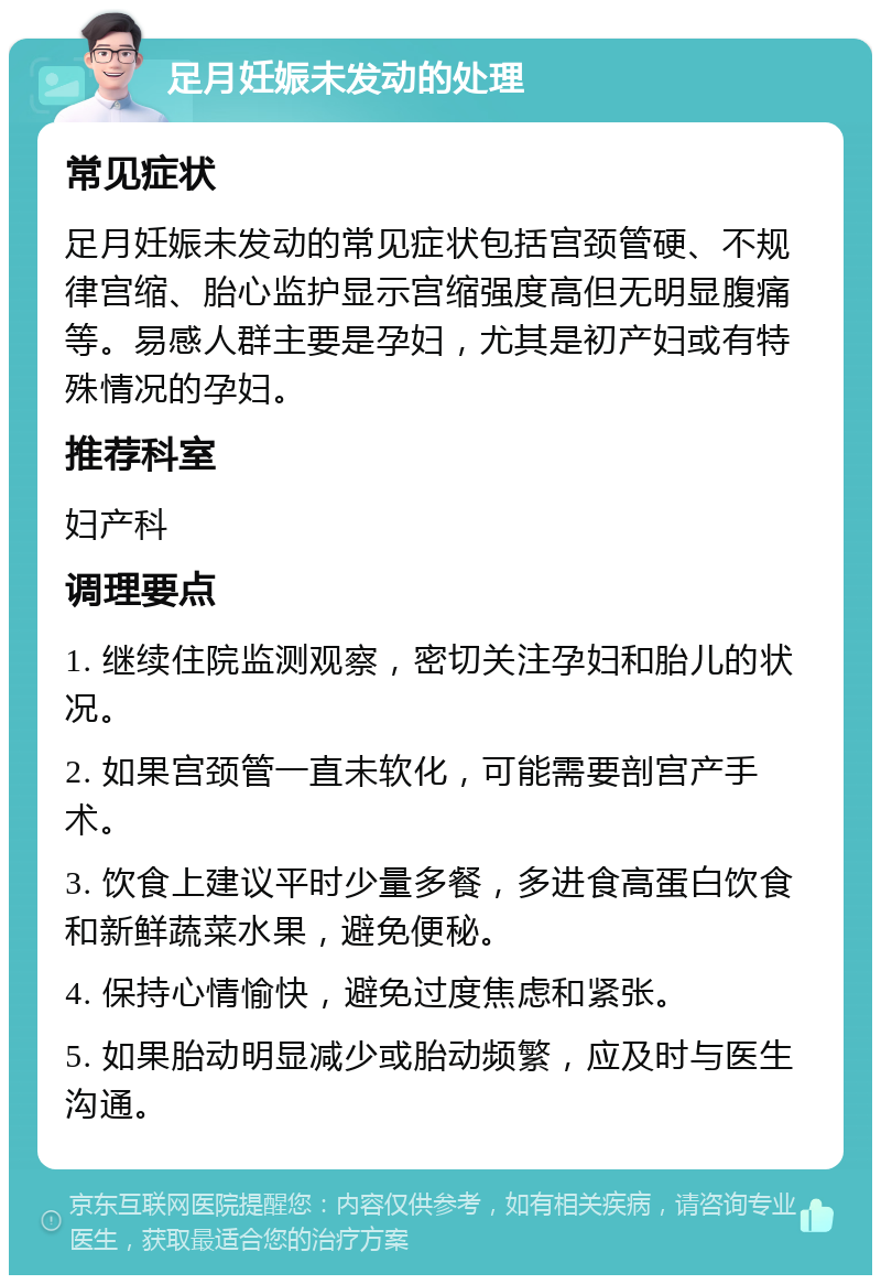 足月妊娠未发动的处理 常见症状 足月妊娠未发动的常见症状包括宫颈管硬、不规律宫缩、胎心监护显示宫缩强度高但无明显腹痛等。易感人群主要是孕妇，尤其是初产妇或有特殊情况的孕妇。 推荐科室 妇产科 调理要点 1. 继续住院监测观察，密切关注孕妇和胎儿的状况。 2. 如果宫颈管一直未软化，可能需要剖宫产手术。 3. 饮食上建议平时少量多餐，多进食高蛋白饮食和新鲜蔬菜水果，避免便秘。 4. 保持心情愉快，避免过度焦虑和紧张。 5. 如果胎动明显减少或胎动频繁，应及时与医生沟通。