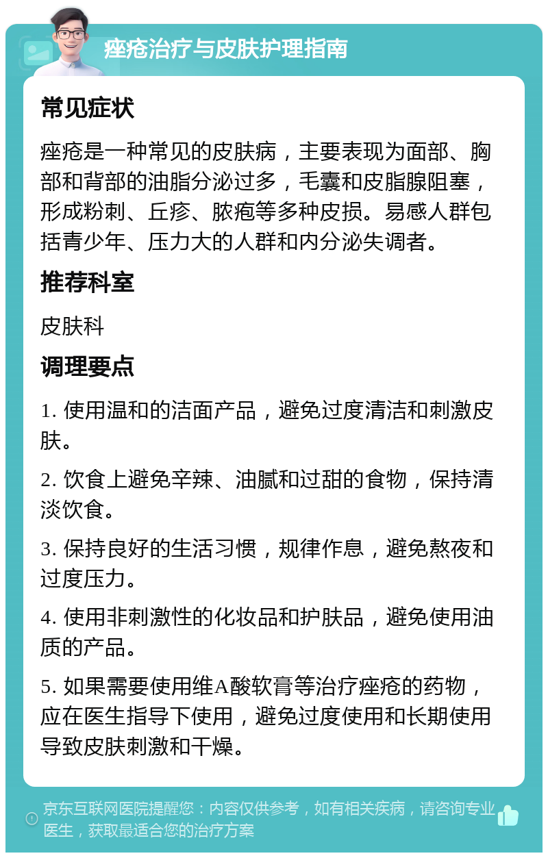 痤疮治疗与皮肤护理指南 常见症状 痤疮是一种常见的皮肤病，主要表现为面部、胸部和背部的油脂分泌过多，毛囊和皮脂腺阻塞，形成粉刺、丘疹、脓疱等多种皮损。易感人群包括青少年、压力大的人群和内分泌失调者。 推荐科室 皮肤科 调理要点 1. 使用温和的洁面产品，避免过度清洁和刺激皮肤。 2. 饮食上避免辛辣、油腻和过甜的食物，保持清淡饮食。 3. 保持良好的生活习惯，规律作息，避免熬夜和过度压力。 4. 使用非刺激性的化妆品和护肤品，避免使用油质的产品。 5. 如果需要使用维A酸软膏等治疗痤疮的药物，应在医生指导下使用，避免过度使用和长期使用导致皮肤刺激和干燥。