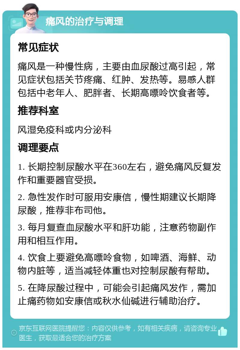 痛风的治疗与调理 常见症状 痛风是一种慢性病，主要由血尿酸过高引起，常见症状包括关节疼痛、红肿、发热等。易感人群包括中老年人、肥胖者、长期高嘌呤饮食者等。 推荐科室 风湿免疫科或内分泌科 调理要点 1. 长期控制尿酸水平在360左右，避免痛风反复发作和重要器官受损。 2. 急性发作时可服用安康信，慢性期建议长期降尿酸，推荐非布司他。 3. 每月复查血尿酸水平和肝功能，注意药物副作用和相互作用。 4. 饮食上要避免高嘌呤食物，如啤酒、海鲜、动物内脏等，适当减轻体重也对控制尿酸有帮助。 5. 在降尿酸过程中，可能会引起痛风发作，需加止痛药物如安康信或秋水仙碱进行辅助治疗。