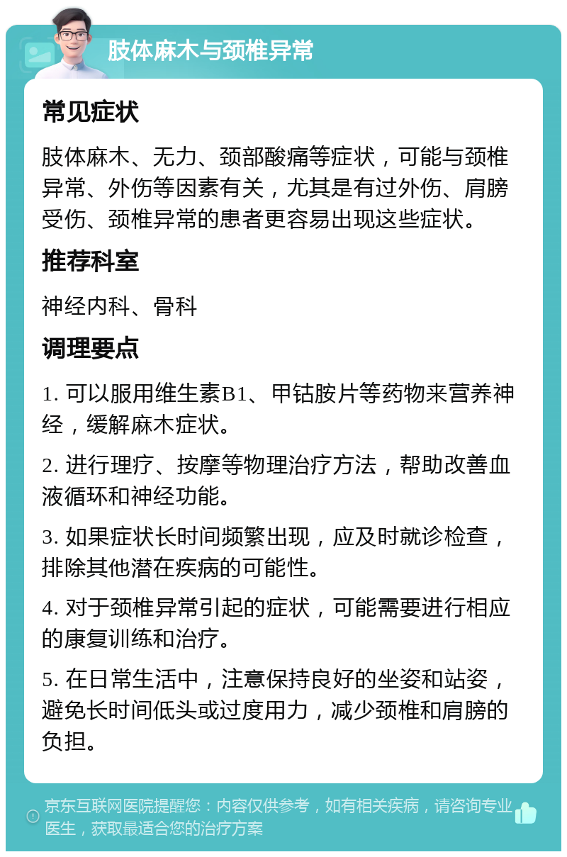 肢体麻木与颈椎异常 常见症状 肢体麻木、无力、颈部酸痛等症状，可能与颈椎异常、外伤等因素有关，尤其是有过外伤、肩膀受伤、颈椎异常的患者更容易出现这些症状。 推荐科室 神经内科、骨科 调理要点 1. 可以服用维生素B1、甲钴胺片等药物来营养神经，缓解麻木症状。 2. 进行理疗、按摩等物理治疗方法，帮助改善血液循环和神经功能。 3. 如果症状长时间频繁出现，应及时就诊检查，排除其他潜在疾病的可能性。 4. 对于颈椎异常引起的症状，可能需要进行相应的康复训练和治疗。 5. 在日常生活中，注意保持良好的坐姿和站姿，避免长时间低头或过度用力，减少颈椎和肩膀的负担。