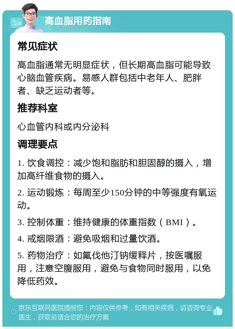 高血脂用药指南 常见症状 高血脂通常无明显症状，但长期高血脂可能导致心脑血管疾病。易感人群包括中老年人、肥胖者、缺乏运动者等。 推荐科室 心血管内科或内分泌科 调理要点 1. 饮食调控：减少饱和脂肪和胆固醇的摄入，增加高纤维食物的摄入。 2. 运动锻炼：每周至少150分钟的中等强度有氧运动。 3. 控制体重：维持健康的体重指数（BMI）。 4. 戒烟限酒：避免吸烟和过量饮酒。 5. 药物治疗：如氟伐他汀钠缓释片，按医嘱服用，注意空腹服用，避免与食物同时服用，以免降低药效。