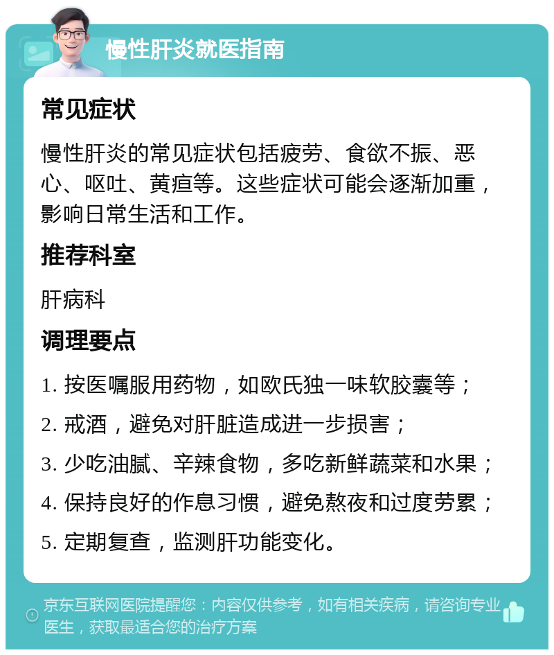 慢性肝炎就医指南 常见症状 慢性肝炎的常见症状包括疲劳、食欲不振、恶心、呕吐、黄疸等。这些症状可能会逐渐加重，影响日常生活和工作。 推荐科室 肝病科 调理要点 1. 按医嘱服用药物，如欧氏独一味软胶囊等； 2. 戒酒，避免对肝脏造成进一步损害； 3. 少吃油腻、辛辣食物，多吃新鲜蔬菜和水果； 4. 保持良好的作息习惯，避免熬夜和过度劳累； 5. 定期复查，监测肝功能变化。