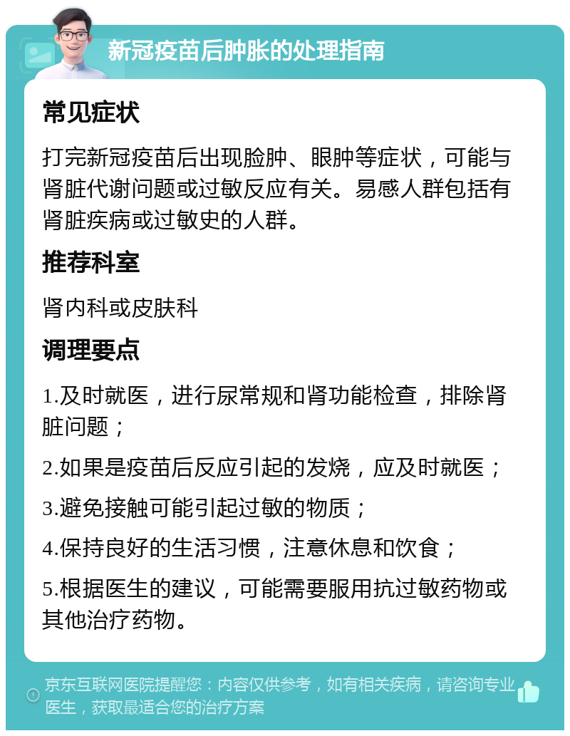 新冠疫苗后肿胀的处理指南 常见症状 打完新冠疫苗后出现脸肿、眼肿等症状，可能与肾脏代谢问题或过敏反应有关。易感人群包括有肾脏疾病或过敏史的人群。 推荐科室 肾内科或皮肤科 调理要点 1.及时就医，进行尿常规和肾功能检查，排除肾脏问题； 2.如果是疫苗后反应引起的发烧，应及时就医； 3.避免接触可能引起过敏的物质； 4.保持良好的生活习惯，注意休息和饮食； 5.根据医生的建议，可能需要服用抗过敏药物或其他治疗药物。