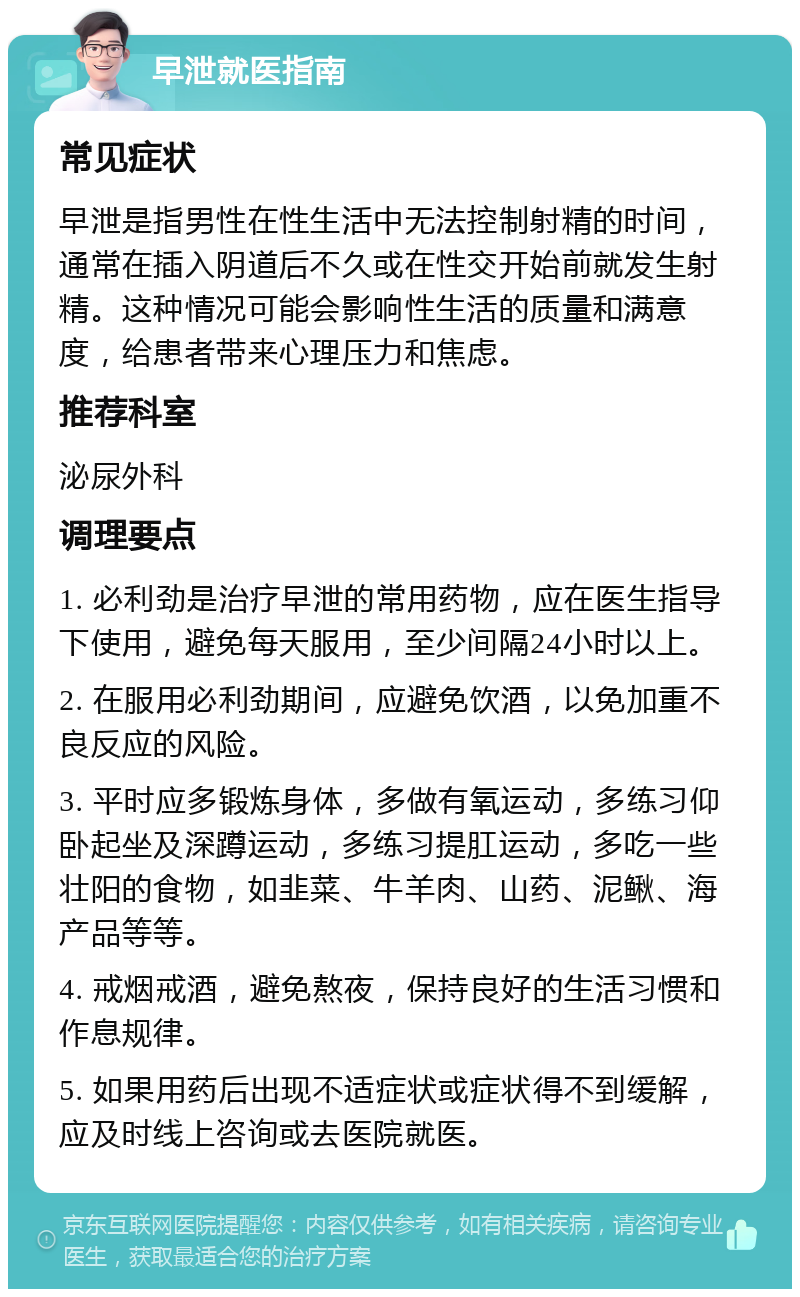 早泄就医指南 常见症状 早泄是指男性在性生活中无法控制射精的时间，通常在插入阴道后不久或在性交开始前就发生射精。这种情况可能会影响性生活的质量和满意度，给患者带来心理压力和焦虑。 推荐科室 泌尿外科 调理要点 1. 必利劲是治疗早泄的常用药物，应在医生指导下使用，避免每天服用，至少间隔24小时以上。 2. 在服用必利劲期间，应避免饮酒，以免加重不良反应的风险。 3. 平时应多锻炼身体，多做有氧运动，多练习仰卧起坐及深蹲运动，多练习提肛运动，多吃一些壮阳的食物，如韭菜、牛羊肉、山药、泥鳅、海产品等等。 4. 戒烟戒酒，避免熬夜，保持良好的生活习惯和作息规律。 5. 如果用药后出现不适症状或症状得不到缓解，应及时线上咨询或去医院就医。