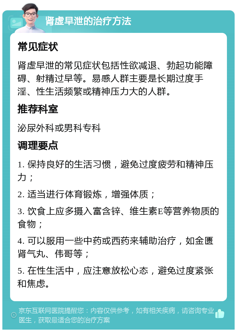 肾虚早泄的治疗方法 常见症状 肾虚早泄的常见症状包括性欲减退、勃起功能障碍、射精过早等。易感人群主要是长期过度手淫、性生活频繁或精神压力大的人群。 推荐科室 泌尿外科或男科专科 调理要点 1. 保持良好的生活习惯，避免过度疲劳和精神压力； 2. 适当进行体育锻炼，增强体质； 3. 饮食上应多摄入富含锌、维生素E等营养物质的食物； 4. 可以服用一些中药或西药来辅助治疗，如金匮肾气丸、伟哥等； 5. 在性生活中，应注意放松心态，避免过度紧张和焦虑。